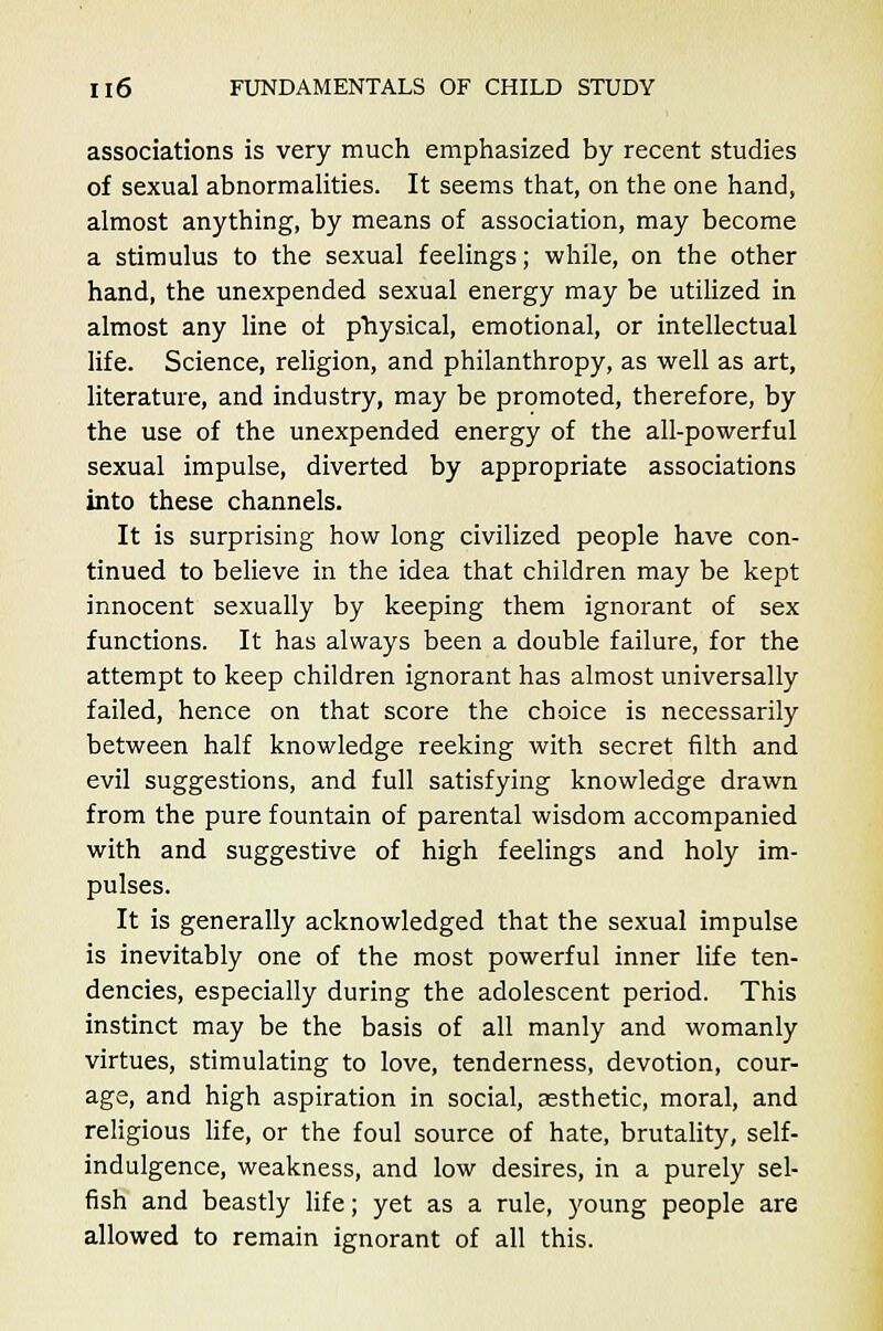 associations is very much emphasized by recent studies of sexual abnormalities. It seems that, on the one hand, almost anything, by means of association, may become a stimulus to the sexual feelings; while, on the other hand, the unexpended sexual energy may be utilized in almost any line oi physical, emotional, or intellectual life. Science, religion, and philanthropy, as well as art, literature, and industry, may be promoted, therefore, by the use of the unexpended energy of the all-powerful sexual impulse, diverted by appropriate associations into these channels. It is surprising how long civilized people have con- tinued to believe in the idea that children may be kept innocent sexually by keeping them ignorant of sex functions. It has always been a double failure, for the attempt to keep children ignorant has almost universally failed, hence on that score the choice is necessarily between half knowledge reeking with secret filth and evil suggestions, and full satisfying knowledge drawn from the pure fountain of parental wisdom accompanied with and suggestive of high feelings and holy im- pulses. It is generally acknowledged that the sexual impulse is inevitably one of the most powerful inner life ten- dencies, especially during the adolescent period. This instinct may be the basis of all manly and womanly virtues, stimulating to love, tenderness, devotion, cour- age, and high aspiration in social, aesthetic, moral, and religious life, or the foul source of hate, brutality, self- indulgence, weakness, and low desires, in a purely sel- fish and beastly life; yet as a rule, young people are allowed to remain ignorant of all this.