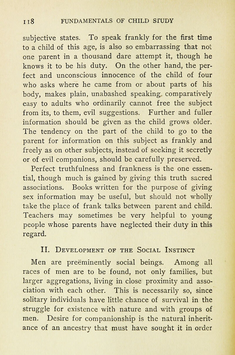 subjective states. To speak frankly for the first time to a child of this age, is also so embarrassing that not one parent in a thousand dare attempt it, though he knows it to be his duty. On the other hand, the per- fect and unconscious innocence of the child of four who asks where he came from or about parts of his body, makes plain, unabashed speaking, comparatively easy to adults who ordinarily cannot free the subject from its, to them, evil suggestions. Further and fuller information should be given as the child grows older. The tendency on the part of the child to go to the parent for information on this subject as frankly and freely as on other subjects, instead of seeking it secretly or of evil companions, should be carefully preserved. Perfect truthfulness and frankness is the one essen- tial, though much is gained by giving this truth sacred associations. Books written for the purpose of giving sex information may be useful, but should not wholly take the place of frank talks between parent and child. Teachers may sometimes be very helpful to young people whose parents have neglected their duty in this regard. II. Development of the Social Instinct Men are preeminently social beings. Among all races of men are to be found, not only families, but larger aggregations, living in close proximity and asso- ciation with each other. This is necessarily so, since solitary individuals have little chance of survival in the struggle for existence with nature and with groups of men. Desire for companionship is the natural inherit- ance of an ancestry that must have sought it in order