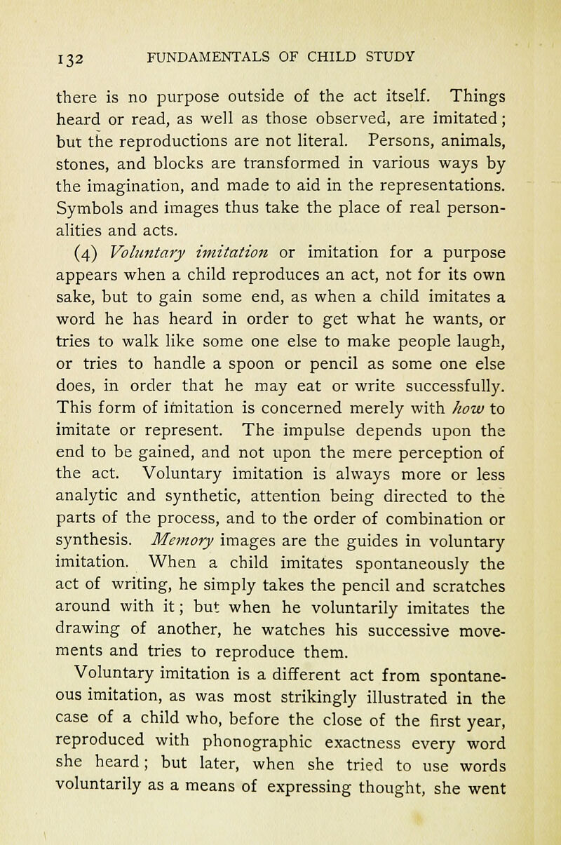 there is no purpose outside of the act itself. Things heard or read, as well as those observed, are imitated; but the reproductions are not literal. Persons, animals, stones, and blocks are transformed in various ways by the imagination, and made to aid in the representations. Symbols and images thus take the place of real person- alities and acts. (4) Voluntary imitation or imitation for a purpose appears when a child reproduces an act, not for its own sake, but to gain some end, as when a child imitates a word he has heard in order to get what he wants, or tries to walk like some one else to make people laugh, or tries to handle a spoon or pencil as some one else does, in order that he may eat or write successfully. This form of imitation is concerned merely with how to imitate or represent. The impulse depends upon the end to be gained, and not upon the mere perception of the act. Voluntary imitation is always more or less analytic and synthetic, attention being directed to the parts of the process, and to the order of combination or synthesis. Memory images are the guides in voluntary imitation. When a child imitates spontaneously the act of writing, he simply takes the pencil and scratches around with it; but when he voluntarily imitates the drawing of another, he watches his successive move- ments and tries to reproduce them. Voluntary imitation is a different act from spontane- ous imitation, as was most strikingly illustrated in the case of a child who, before the close of the first year, reproduced with phonographic exactness every word she heard; but later, when she tried to use words voluntarily as a means of expressing thought, she went