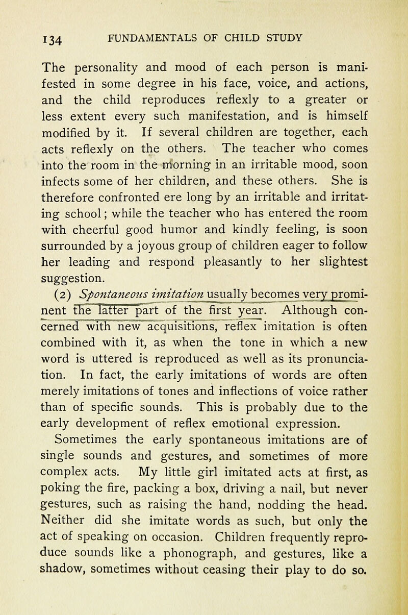 The personality and mood of each person is mani- fested in some degree in his face, voice, and actions, and the child reproduces reflexly to a greater or less extent every such manifestation, and is himself modified by it. If several children are together, each acts reflexly on the others. The teacher who comes into the room in the morning in an irritable mood, soon infects some of her children, and these others. She is therefore confronted ere long by an irritable and irritat- ing school; while the teacher who has entered the room with cheerful good humor and kindly feeling, is soon surrounded by a joyous group of children eager to follow her leading and respond pleasantly to her slightest suggestion. (2) Spontaneous imitation usually becomes very promi- nent the latter part of the first year. Although con- cerned with new acquisitions, reflex imitation is often combined with it, as when the tone in which a new word is uttered is reproduced as well as its pronuncia- tion. In fact, the early imitations of words are often merely imitations of tones and inflections of voice rather than of specific sounds. This is probably due to the early development of reflex emotional expression. Sometimes the early spontaneous imitations are of single sounds and gestures, and sometimes of more complex acts. My little girl imitated acts at first, as poking the fire, packing a box, driving a nail, but never gestures, such as raising the hand, nodding the head. Neither did she imitate words as such, but only the act of speaking on occasion. Children frequently repro- duce sounds like a phonograph, and gestures, like a shadow, sometimes without ceasing their play to do so.