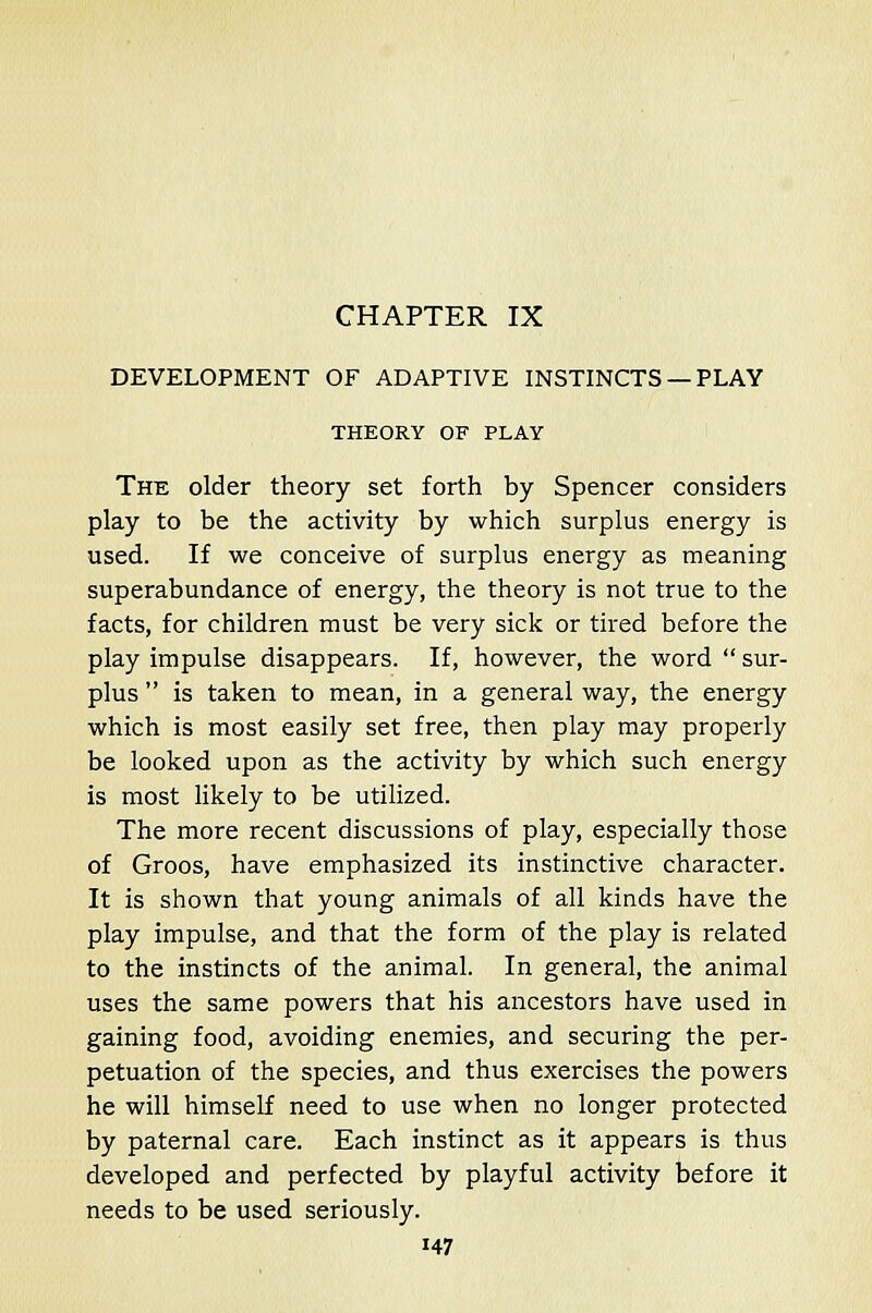 CHAPTER IX DEVELOPMENT OF ADAPTIVE INSTINCTS —PLAY THEORY OF PLAY The older theory set forth by Spencer considers play to be the activity by which surplus energy is used. If we conceive of surplus energy as meaning superabundance of energy, the theory is not true to the facts, for children must be very sick or tired before the play impulse disappears. If, however, the word  sur- plus  is taken to mean, in a general way, the energy which is most easily set free, then play may properly be looked upon as the activity by which such energy is most likely to be utilized. The more recent discussions of play, especially those of Groos, have emphasized its instinctive character. It is shown that young animals of all kinds have the play impulse, and that the form of the play is related to the instincts of the animal. In general, the animal uses the same powers that his ancestors have used in gaining food, avoiding enemies, and securing the per- petuation of the species, and thus exercises the powers he will himself need to use when no longer protected by paternal care. Each instinct as it appears is thus developed and perfected by playful activity before it needs to be used seriously. H7