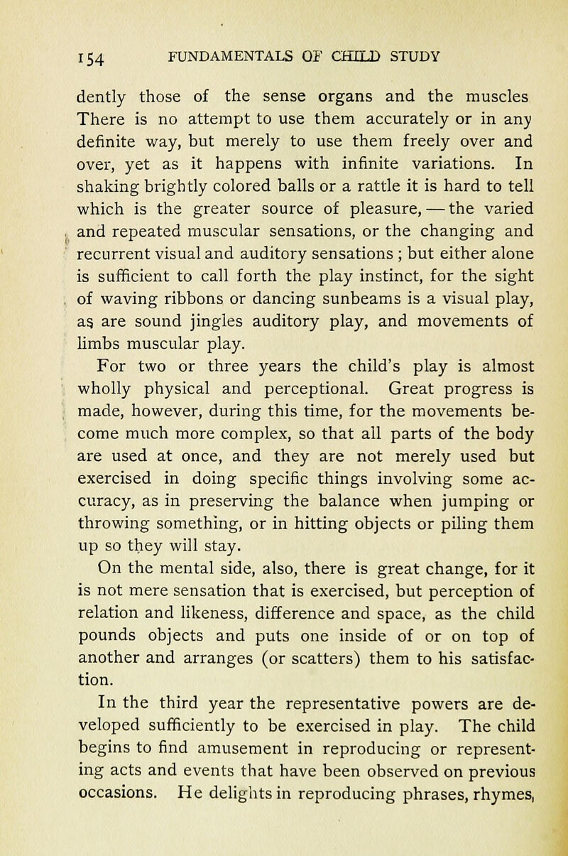 dently those of the sense organs and the muscles There is no attempt to use them accurately or in any definite way, but merely to use them freely over and over, yet as it happens with infinite variations. In shaking brightly colored balls or a rattle it is hard to tell which is the greater source of pleasure, — the varied l and repeated muscular sensations, or the changing and recurrent visual and auditory sensations ; but either alone is sufficient to call forth the play instinct, for the sight . of waving ribbons or dancing sunbeams is a visual play, as. are sound jingles auditory play, and movements of limbs muscular play. For two or three years the child's play is almost wholly physical and perceptional. Great progress is made, however, during this time, for the movements be- come much more complex, so that all parts of the body are used at once, and they are not merely used but exercised in doing specific things involving some ac- curacy, as in preserving the balance when jumping or throwing something, or in hitting objects or piling them up so they will stay. On the mental side, also, there is great change, for it is not mere sensation that is exercised, but perception of relation and likeness, difference and space, as the child pounds objects and puts one inside of or on top of another and arranges (or scatters) them to his satisfac- tion. In the third year the representative powers are de- veloped sufficiently to be exercised in play. The child begins to find amusement in reproducing or represent- ing acts and events that have been observed on previous occasions. He delights in reproducing phrases, rhymes.