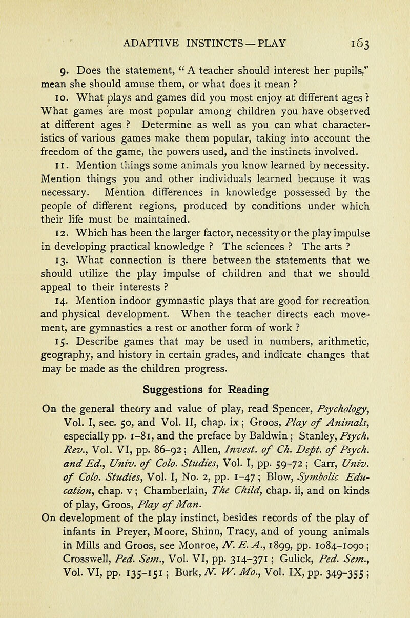 g. Does the statement,  A teacher should interest her pupils,'' mean she should amuse them, or what does it mean ? 10. What plays and games did you most enjoy at different ages r What games are most popular among children you have observed at different ages ? Determine as well as you can what character- istics of various games make them popular, taking into account the freedom of the game, the powers used, and the instincts involved. 11. Mention things some animals you know learned by necessity. Mention things you and other individuals learned because it was necessary. Mention differences in knowledge possessed by the people of different regions, produced by conditions under which their life must be maintained. 12. Which has been the larger factor, necessity or the playimpulse in developing practical knowledge ? The sciences ? The arts ? 13. What connection is there between the statements that we should utilize the play impulse of children and that we should appeal to their interests ? 14. Mention indoor gymnastic plays that are good for recreation and physical development. When the teacher directs each move- ment, are gymnastics a rest or another form of work ? 15. Describe games that may be used in numbers, arithmetic, geography, and history in certain grades, and indicate changes that may be made as the children progress. Suggestions for Reading On the general theory and value of play, read Spencer, Psychology, Vol. I, sec. 50, and Vol. II, chap, ix; Groos, Play of Animals, especially pp. 1-81, and the preface by Baldwin; Stanley, Psych. Rev., Vol. VI, pp. 86-92 ; Allen, Invest, of Ch. Dept. of Psych. and Ed., Univ. of Colo. Studies, Vol. I, pp. 59-72; Carr, Univ. of Colo. Studies, Vol. I, No. 2, pp. 1-47; Blow, Symbolic Edu- cation, chap, v; Chamberlain, The Child, chap, ii, and on kinds of play, Groos, Play of Man. On development of the play instinct, besides records of the play of infants in Preyer, Moore, Shinn, Tracy, and of young animals in Mills and Groos, see Monroe, AT. E. A., 1899, pp. 1084-1090; Crosswell, Fed. Sem., Vol. VI, pp. 314-371 ; Gulick, Ped. Sem., Vol. VI, pp. 135-151; Burk, N. IV. Mo., Vol. IX, pp. 349-355 ;