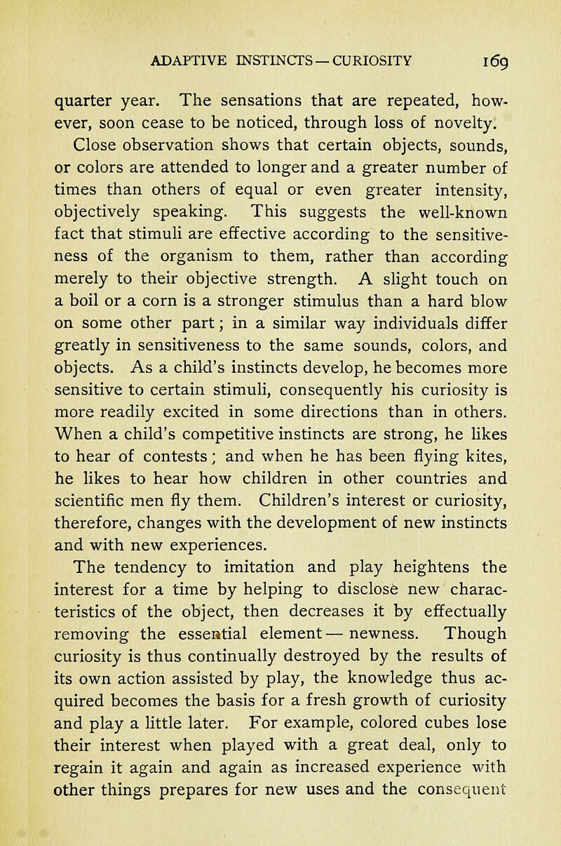 quarter year. The sensations that are repeated, how- ever, soon cease to be noticed, through loss of novelty. Close observation shows that certain objects, sounds, or colors are attended to longer and a greater number of times than others of equal or even greater intensity, objectively speaking. This suggests the well-known fact that stimuli are effective according to the sensitive- ness of the organism to them, rather than according merely to their objective strength. A slight touch on a boil or a corn is a stronger stimulus than a hard blow on some other part; in a similar way individuals differ greatly in sensitiveness to the same sounds, colors, and objects. As a child's instincts develop, he becomes more sensitive to certain stimuli, consequently his curiosity is more readily excited in some directions than in others. When a child's competitive instincts are strong, he likes to hear of contests; and when he has been flying kites, he likes to hear how children in other countries and scientific men fly them. Children's interest or curiosity, therefore, changes with the development of new instincts and with new experiences. The tendency to imitation and play heightens the interest for a time by helping to disclose new charac- teristics of the object, then decreases it by effectually removing the esseatial element— newness. Though curiosity is thus continually destroyed by the results of its own action assisted by play, the knowledge thus ac- quired becomes the basis for a fresh growth of curiosity and play a little later. For example, colored cubes lose their interest when played with a great deal, only to regain it again and again as increased experience with other things prepares for new uses and the consequent