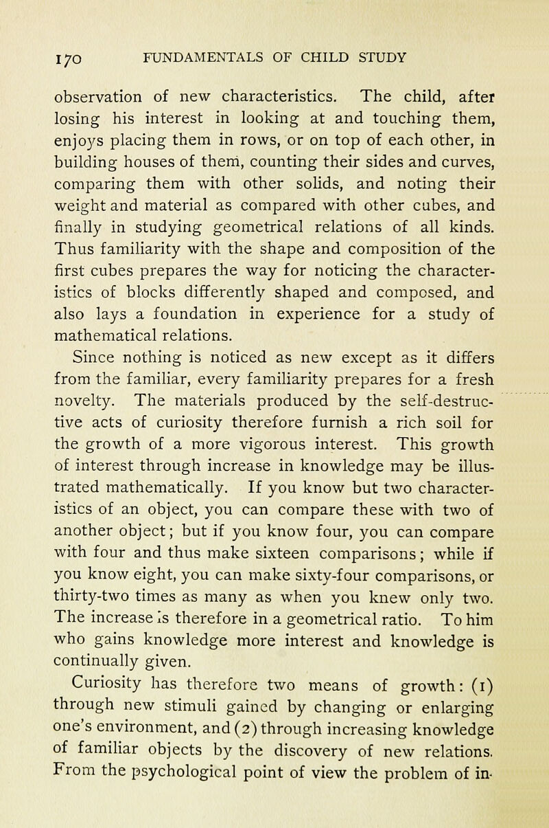 observation of new characteristics. The child, after losing his interest in looking at and touching them, enjoys placing them in rows, or on top of each other, in building houses of them, counting their sides and curves, comparing them with other solids, and noting their weight and material as compared with other cubes, and finally in studying geometrical relations of all kinds. Thus familiarity with the shape and composition of the first cubes prepares the way for noticing the character- istics of blocks differently shaped and composed, and also lays a foundation in experience for a study of mathematical relations. Since nothing is noticed as new except as it differs from the familiar, every familiarity prepares for a fresh novelty. The materials produced by the self-destruc- tive acts of curiosity therefore furnish a rich soil for the growth of a more vigorous interest. This growth of interest through increase in knowledge may be illus- trated mathematically. If you know but two character- istics of an object, you can compare these with two of another object; but if you know four, you can compare with four and thus make sixteen comparisons; while if you know eight, you can make sixty-four comparisons, or thirty-two times as many as when you knew only two. The increase is therefore in a geometrical ratio. To him who gains knowledge more interest and knowledge is continually given. Curiosity has therefore two means of growth: (i) through new stimuli gained by changing or enlarging one's environment, and (2) through increasing knowledge of familiar objects by the discovery of new relations. From the psychological point of view the problem of in-