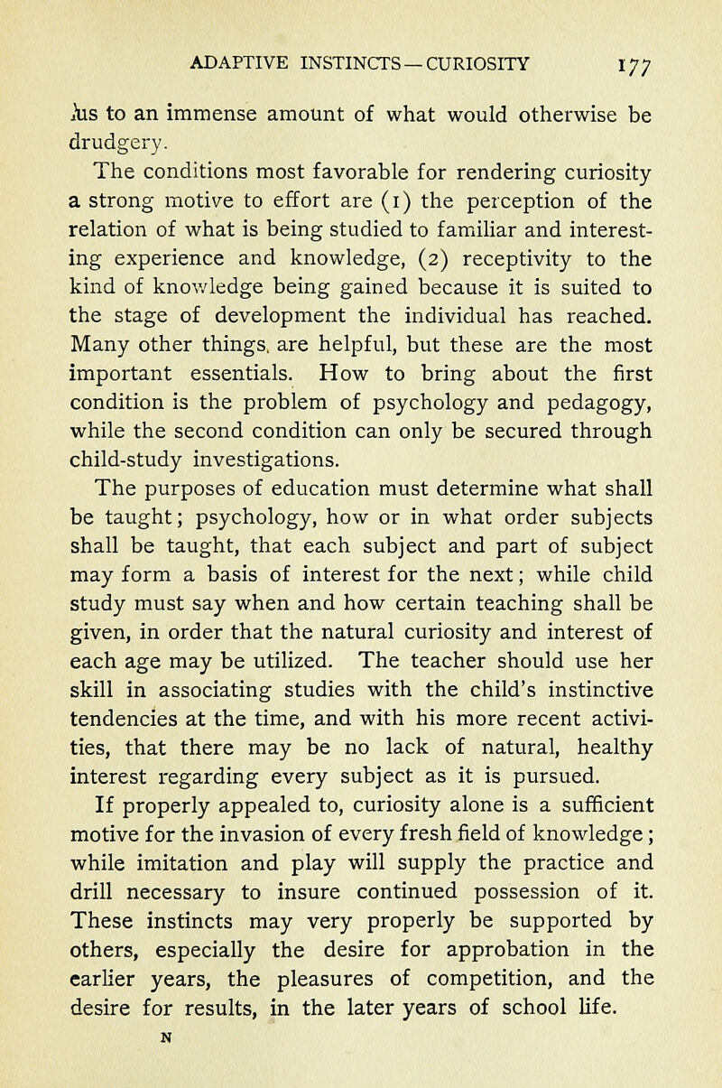 ius to an immense amount of what would otherwise be drudgery. The conditions most favorable for rendering curiosity a strong motive to effort are (1) the perception of the relation of what is being studied to familiar and interest- ing experience and knowledge, (2) receptivity to the kind of knowledge being gained because it is suited to the stage of development the individual has reached. Many other things, are helpful, but these are the most important essentials. How to bring about the first condition is the problem of psychology and pedagogy, while the second condition can only be secured through child-study investigations. The purposes of education must determine what shall be taught; psychology, how or in what order subjects shall be taught, that each subject and part of subject may form a basis of interest for the next; while child study must say when and how certain teaching shall be given, in order that the natural curiosity and interest of each age may be utilized. The teacher should use her skill in associating studies with the child's instinctive tendencies at the time, and with his more recent activi- ties, that there may be no lack of natural, healthy interest regarding every subject as it is pursued. If properly appealed to, curiosity alone is a sufficient motive for the invasion of every fresh field of knowledge; while imitation and play will supply the practice and drill necessary to insure continued possession of it. These instincts may very properly be supported by others, especially the desire for approbation in the earlier years, the pleasures of competition, and the desire for results, in the later years of school life.