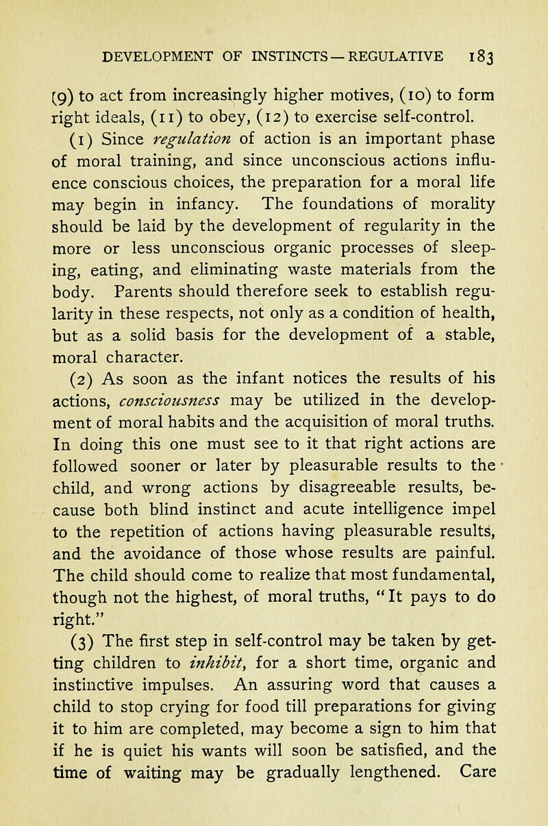 (9) to act from increasingly higher motives, (10) to form right ideals, (11) to obey, (12) to exercise self-control. (1) Since regulation of action is an important phase of moral training, and since unconscious actions influ- ence conscious choices, the preparation for a moral life may begin in infancy. The foundations of morality should be laid by the development of regularity in the more or less unconscious organic processes of sleep- ing, eating, and eliminating waste materials from the body. Parents should therefore seek to establish regu- larity in these respects, not only as a condition of health, but as a solid basis for the development of a stable, moral character. (2) As soon as the infant notices the results of his actions, consciousness may be utilized in the develop- ment of moral habits and the acquisition of moral truths. In doing this one must see to it that right actions are followed sooner or later by pleasurable results to the ■ child, and wrong actions by disagreeable results, be- cause both blind instinct and acute intelligence impel to the repetition of actions having pleasurable results, and the avoidance of those whose results are painful. The child should come to realize that most fundamental, though not the highest, of moral truths,  It pays to do right. (3) The first step in self-control may be taken by get- ting children to inhibit, for a short time, organic and instinctive impulses. An assuring word that causes a child to stop crying for food till preparations for giving it to him are completed, may become a sign to him that if he is quiet his wants will soon be satisfied, and the time of waiting may be gradually lengthened. Care