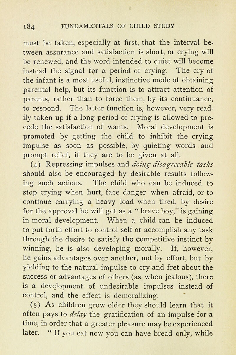 must be taken, especially at first, that the interval be- tween assurance and satisfaction is short, or crying will be renewed, and the word intended to quiet will become instead the signal for a period of crying. The cry of the infant is a most useful, instinctive mode of obtaining parental help, but its function is to attract attention of parents, rather than to force them, by its continuance, to respond. The latter function is, however, very read- ily taken up if a long period of crying is allowed to pre- cede the satisfaction of wants. Moral development is promoted by getting the child to inhibit the crying impulse as soon as possible, by quieting words and prompt relief, if they are to be given at all. (4) Repressing impulses and doing disagreeable tasks should also be encouraged by desirable results follow- ing such actions. The child who can be induced to stop crying when hurt, face danger when afraid, or to continue carrying a heavy load when tired, by desire for the approval he will get as a  brave boy, is gaining in moral development. When a child can be induced to put forth effort to control self or accomplish any task through the desire to satisfy the competitive instinct by winning, he is also developing morally. If, however, he gains advantages over another, not by effort, but by yielding to the natural impulse to cry and fret about the success or advantages of others (as when jealous), there is a development of undesirable impulses instead of control, and the effect is demoralizing. (5) As children grow older they should learn that it often pays to delay the gratification of an impulse for a time, in order that a greater pleasure may be experienced later.  If you eat now you can have bread only, while