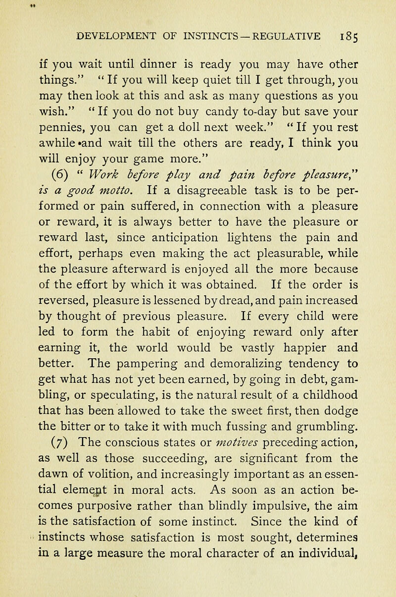 if you wait until dinner is ready you may have other things.  If you will keep quiet till I get through, you may then look at this and ask as many questions as you wish.  If you do not buy candy to-day but save your pennies, you can get a doll next week.  If you rest awhile «and wait till the others are ready, I think you will enjoy your game more. (6)  Work before play and pain before pleasure is a good motto. If a disagreeable task is to be per- formed or pain suffered, in connection with a pleasure or reward, it is always better to have the pleasure or reward last, since anticipation lightens the pain and effort, perhaps even making the act pleasurable, while the pleasure afterward is enjoyed all the more because of the effort by which it was obtained. If the order is reversed, pleasure is lessened by dread, and pain increased by thought of previous pleasure. If every child were led to form the habit of enjoying reward only after earning it, the world would be vastly happier and better. The pampering and demoralizing tendency to get what has not yet been earned, by going in debt, gam- bling, or speculating, is the natural result of a childhood that has been allowed to take the sweet first, then dodge the bitter or to take it with much fussing and grumbling. (7) The conscious states or motives preceding action, as well as those succeeding, are significant from the dawn of volition, and increasingly important as an essen- tial element in moral acts. As soon as an action be- comes purposive rather than blindly impulsive, the aim is the satisfaction of some instinct. Since the kind of instincts whose satisfaction is most sought, determines in a large measure the moral character of an individual,