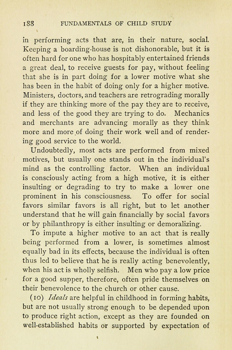 in performing acts that are, in their nature, social. Keeping a boarding-house is not dishonorable, but it is often hard for one who has hospitably entertained friends a great deal, to receive guests for pay, without feeling that she is in part doing for a lower motive what she has been in the habit of doing only for a higher motive. Ministers, doctors, and teachers are retrograding morally if they are thinking more of the pay they are to receive, and less of the good they are trying to do. Mechanics and merchants are advancing morally as they think more and more of doing their work well and of render- ing good service to the world. Undoubtedly, most acts are performed from mixed motives, but usually one stands out in the individual's mind as the controlling factor. When an individual is consciously acting from a high motive, it is either insulting or degrading to try to make a lower one prominent in his consciousness. To offer for social favors similar favors is all right, but to let another understand that he will gain financially by social favors or by philanthropy is either insulting or demoralizing. To impute a higher motive to an act that is really being performed from a lower, is sometimes almost equally bad in its effects, because the individual is often thus led to believe that he is really acting benevolently, when his act is wholly selfish. Men who pay a low price for a good supper, therefore, often pride themselves on their benevolence to the church or other cause. (10) Ideals are helpful in childhood in forming habits, but are not usually strong enough to be depended upon to produce right action, except as they are founded on well-established habits or supported by expectation of