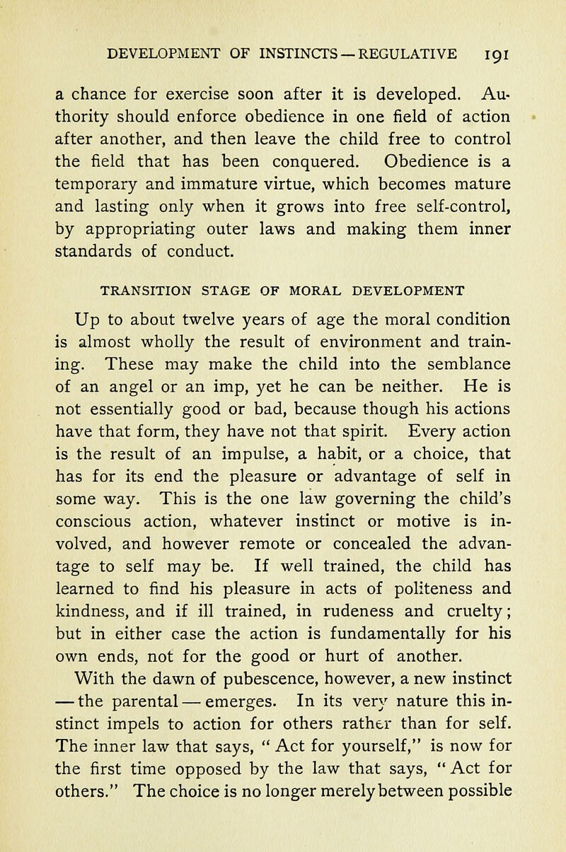 a chance for exercise soon after it is developed. Au- thority should enforce obedience in one field of action after another, and then leave the child free to control the field that has been conquered. Obedience is a temporary and immature virtue, which becomes mature and lasting only when it grows into free self-control, by appropriating outer laws and making them inner standards of conduct. TRANSITION STAGE OF MORAL DEVELOPMENT Up to about twelve years of age the moral condition is almost wholly the result of environment and train- ing. These may make the child into the semblance of an angel or an imp, yet he can be neither. He is not essentially good or bad, because though his actions have that form, they have not that spirit. Every action is the result of an impulse, a habit, or a choice, that has for its end the pleasure or advantage of self in some way. This is the one law governing the child's conscious action, whatever instinct or motive is in- volved, and however remote or concealed the advan- tage to self may be. If well trained, the child has learned to find his pleasure in acts of politeness and kindness, and if ill trained, in rudeness and cruelty; but in either case the action is fundamentally for his own ends, not for the good or hurt of another. With the dawn of pubescence, however, a new instinct — the parental — emerges. In its very nature this in- stinct impels to action for others rather than for self. The inner law that says,  Act for yourself, is now for the first time opposed by the law that says,  Act for others. The choice is no longer merely between possible