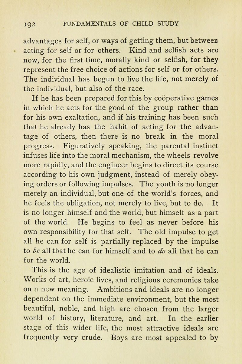 advantages for self, or ways of getting them, but between acting for self or for others. Kind and selfish acts are now, for the first time, morally kind or selfish, for they represent the free choice of actions for self or for others. The individual has begun to live the life, not merely of the individual, but also of the race. If he has been prepared for this by cooperative games in which he acts for the good of the group rather than for his own exaltation, and if his training has been such that he already has the habit of acting for the advan- tage of others, then there is no break in the moral progress. Figuratively speaking, the parental instinct infuses life into the moral mechanism, the wheels revolve more rapidly, and the engineer begins to direct its course according to his own judgment, instead of merely obey- ing orders or following impulses. The youth is no longer mei'ely an individual, but one of the world's forces, and he feels the obligation, not merely to live, but to do. It is no longer himself and the world, but himself as a part of the world. He begins to feel as never before his own responsibility for that self. The old impulse to get all he can for self is partially replaced by the impulse to be all that he can for himself and to do all that he can for the world. This is the age of idealistic imitation and of ideals. Works of art, heroic lives, and religious ceremonies take on a new meaning. Ambitions and ideals are no longer dependent on the immediate environment, but the most beautiful, noble, and high are chosen from the larger world of history, literature, and art. In the earlier stage of this wider life, the most attractive ideals are frequently very crude. Boys are most appealed to by