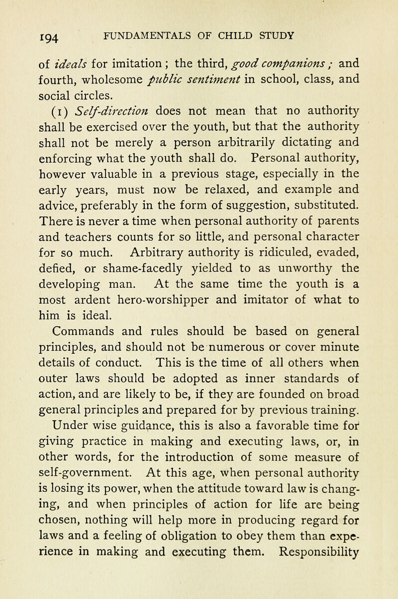 of ideals for imitation; the third, good companions ; and fourth, wholesome public sentiment in school, class, and social circles. (i) Self-direction does not mean that no authority shall be exercised over the youth, but that the authority shall not be merely a person arbitrarily dictating and enforcing what the youth shall do. Personal authority, however valuable in a previous stage, especially in the early years, must now be relaxed, and example and advice, preferably in the form of suggestion, substituted. There is never a time when personal authority of parents and teachers counts for so little, and personal character for so much. Arbitrary authority is ridiculed, evaded, defied, or shame-facedly yielded to as unworthy the developing man. At the same time the youth is a most ardent hero-worshipper and imitator of what to him is ideal. Commands and rules should be based on general principles, and should not be numerous or cover minute details of conduct. This is the time of all others when outer laws should be adopted as inner standards of action, and are likely to be, if they are founded on broad general principles and prepared for by previous training. Under wise guidance, this is also a favorable time for giving practice in making and executing laws, or, in other words, for the introduction of some measure of self-government. At this age, when personal authority is losing its power, when the attitude toward law is chang- ing, and when principles of action for life are being chosen, nothing will help more in producing regard for laws and a feeling of obligation to obey them than expe- rience in making and executing them. Responsibility