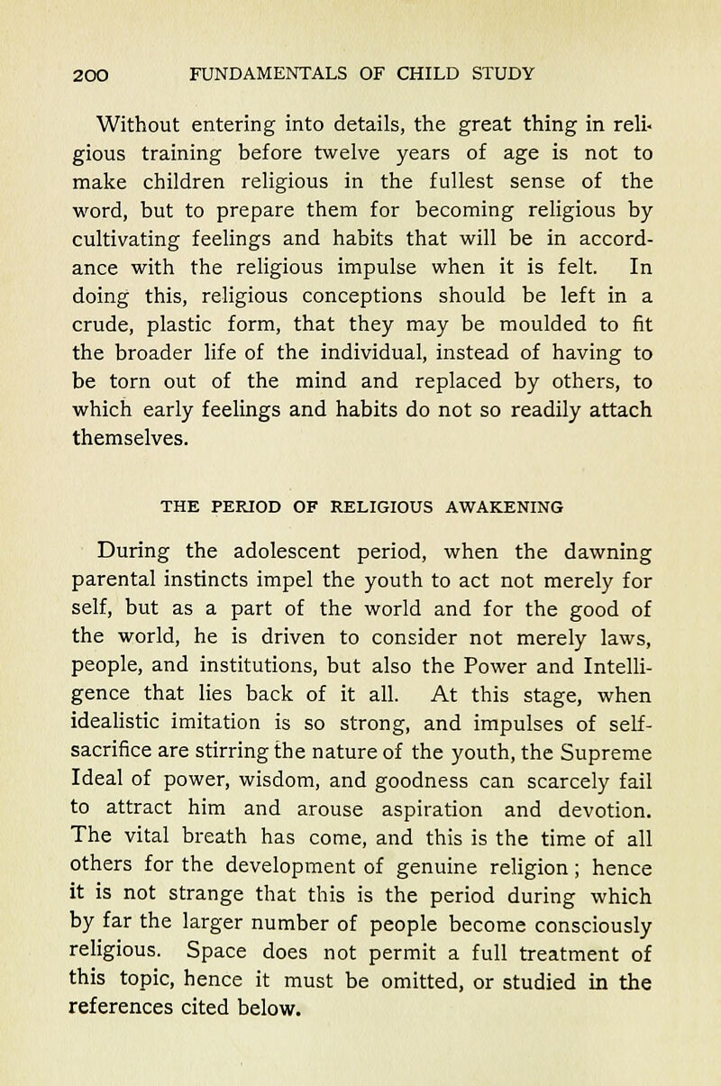 Without entering into details, the great thing in reli- gious training before twelve years of age is not to make children religious in the fullest sense of the word, but to prepare them for becoming religious by- cultivating feelings and habits that will be in accord- ance with the religious impulse when it is felt. In doing this, religious conceptions should be left in a crude, plastic form, that they may be moulded to fit the broader life of the individual, instead of having to be torn out of the mind and replaced by others, to which early feelings and habits do not so readily attach themselves. THE PERIOD OF RELIGIOUS AWAKENING During the adolescent period, when the dawning parental instincts impel the youth to act not merely for self, but as a part of the world and for the good of the world, he is driven to consider not merely laws, people, and institutions, but also the Power and Intelli- gence that lies back of it all. At this stage, when idealistic imitation is so strong, and impulses of self- sacrifice are stirring the nature of the youth, the Supreme Ideal of power, wisdom, and goodness can scarcely fail to attract him and arouse aspiration and devotion. The vital breath has come, and this is the time of all others for the development of genuine religion; hence it is not strange that this is the period during which by far the larger number of people become consciously religious. Space does not permit a full treatment of this topic, hence it must be omitted, or studied in the references cited below.