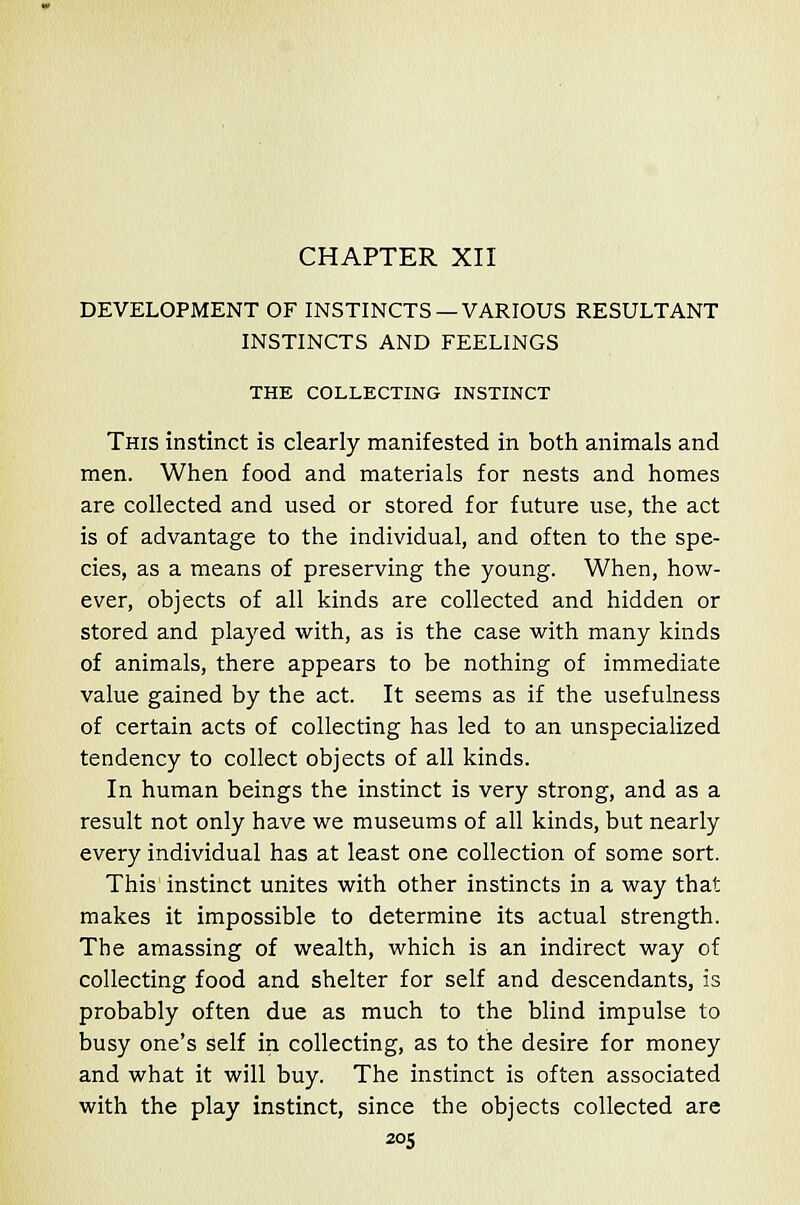 CHAPTER XII DEVELOPMENT OF INSTINCTS —VARIOUS RESULTANT INSTINCTS AND FEELINGS THE COLLECTING INSTINCT This instinct is clearly manifested in both animals and men. When food and materials for nests and homes are collected and used or stored for future use, the act is of advantage to the individual, and often to the spe- cies, as a means of preserving the young. When, how- ever, objects of all kinds are collected and hidden or stored and played with, as is the case with many kinds of animals, there appears to be nothing of immediate value gained by the act. It seems as if the usefulness of certain acts of collecting has led to an unspecialized tendency to collect objects of all kinds. In human beings the instinct is very strong, and as a result not only have we museums of all kinds, but nearly every individual has at least one collection of some sort. This instinct unites with other instincts in a way that makes it impossible to determine its actual strength. The amassing of wealth, which is an indirect way of collecting food and shelter for self and descendants, is probably often due as much to the blind impulse to busy one's self in collecting, as to the desire for money and what it will buy. The instinct is often associated with the play instinct, since the objects collected are