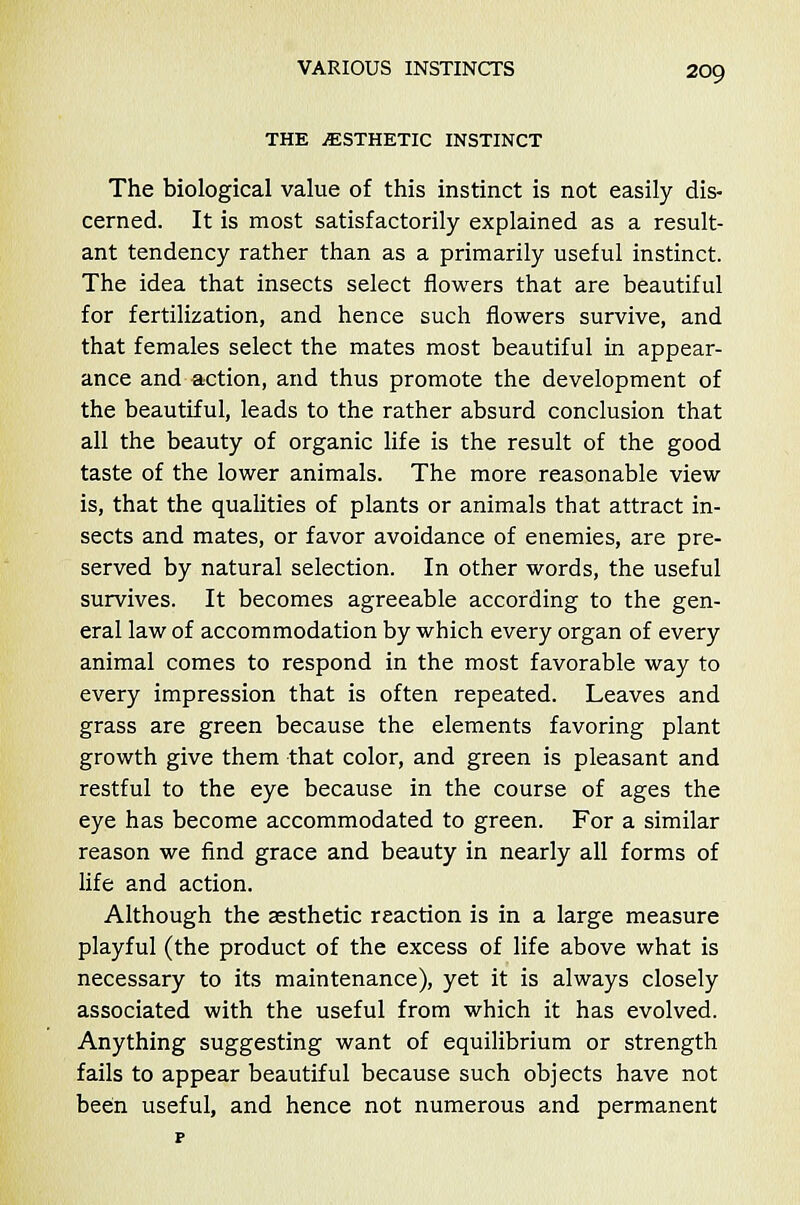 THE ..ESTHETIC INSTINCT The biological value of this instinct is not easily dis- cerned. It is most satisfactorily explained as a result- ant tendency rather than as a primarily useful instinct. The idea that insects select flowers that are beautiful for fertilization, and hence such flowers survive, and that females select the mates most beautiful in appear- ance and action, and thus promote the development of the beautiful, leads to the rather absurd conclusion that all the beauty of organic life is the result of the good taste of the lower animals. The more reasonable view is, that the qualities of plants or animals that attract in- sects and mates, or favor avoidance of enemies, are pre- served by natural selection. In other words, the useful survives. It becomes agreeable according to the gen- eral law of accommodation by which every organ of every animal comes to respond in the most favorable way to every impression that is often repeated. Leaves and grass are green because the elements favoring plant growth give them that color, and green is pleasant and restful to the eye because in the course of ages the eye has become accommodated to green. For a similar reason we find grace and beauty in nearly all forms of life and action. Although the aesthetic reaction is in a large measure playful (the product of the excess of life above what is necessary to its maintenance), yet it is always closely associated with the useful from which it has evolved. Anything suggesting want of equilibrium or strength fails to appear beautiful because such objects have not been useful, and hence not numerous and permanent