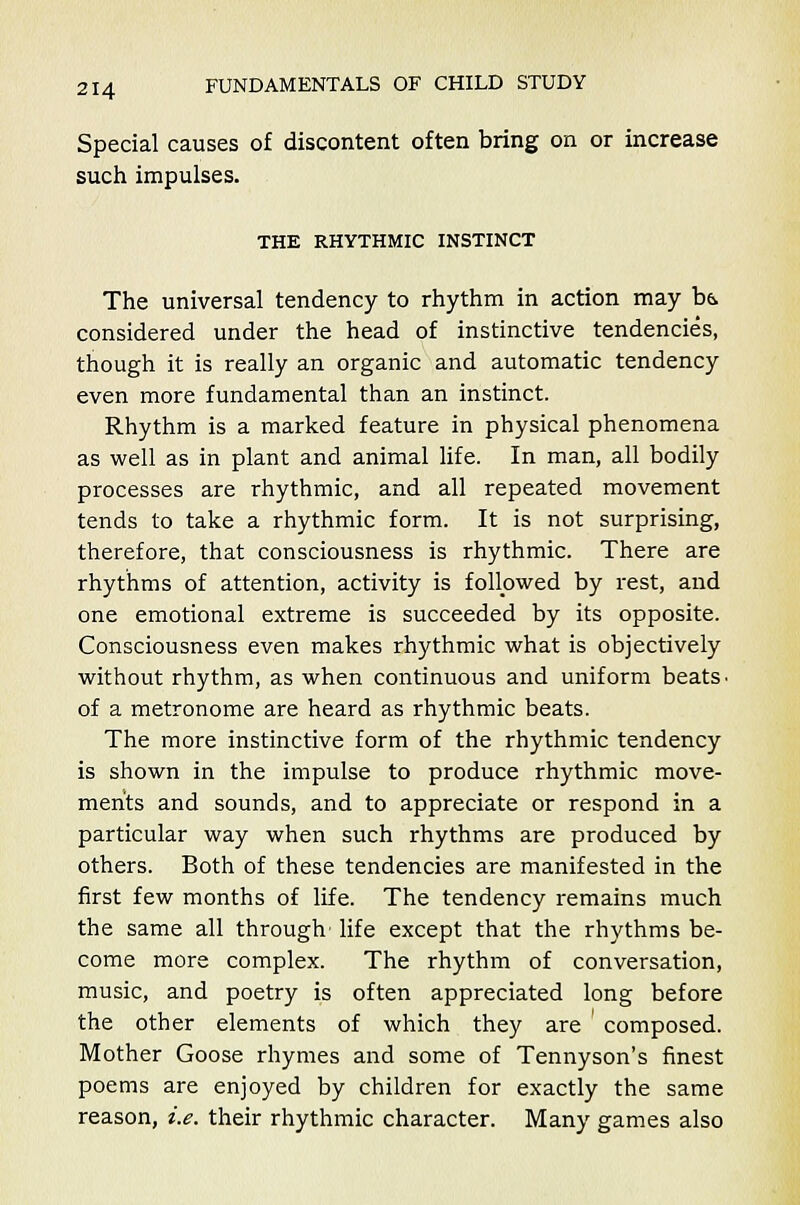 Special causes of discontent often bring on or increase such impulses. THE RHYTHMIC INSTINCT The universal tendency to rhythm in action may ba. considered under the head of instinctive tendencies, though it is really an organic and automatic tendency even more fundamental than an instinct. Rhythm is a marked feature in physical phenomena as well as in plant and animal life. In man, all bodily processes are rhythmic, and all repeated movement tends to take a rhythmic form. It is not surprising, therefore, that consciousness is rhythmic. There are rhythms of attention, activity is followed by rest, and one emotional extreme is succeeded by its opposite. Consciousness even makes rhythmic what is objectively without rhythm, as when continuous and uniform beats ■ of a metronome are heard as rhythmic beats. The more instinctive form of the rhythmic tendency is shown in the impulse to produce rhythmic move- ments and sounds, and to appreciate or respond in a particular way when such rhythms are produced by others. Both of these tendencies are manifested in the first few months of life. The tendency remains much the same all through' life except that the rhythms be- come more complex. The rhythm of conversation, music, and poetry is often appreciated long before the other elements of which they are composed. Mother Goose rhymes and some of Tennyson's finest poems are enjoyed by children for exactly the same reason, i.e. their rhythmic character. Many games also