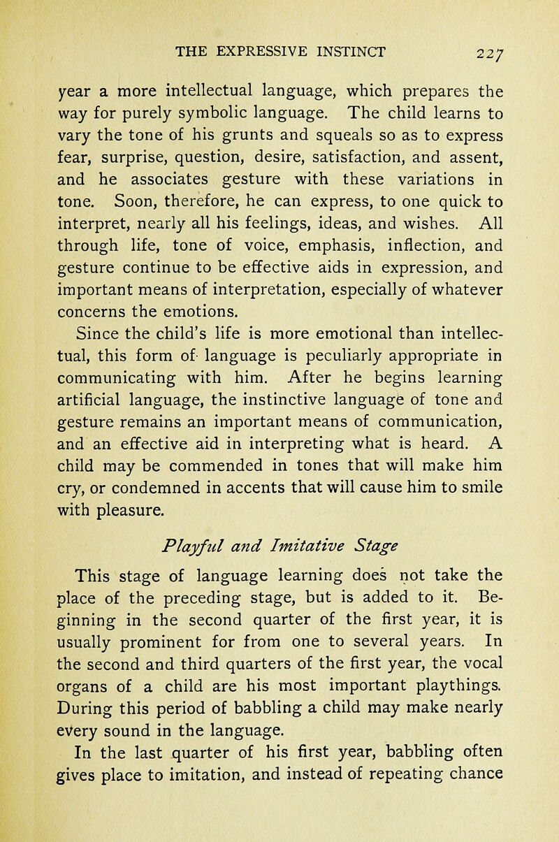 year a more intellectual language, which prepares the way for purely symbolic language. The child learns to vary the tone of his grunts and squeals so as to express fear, surprise, question, desire, satisfaction, and assent, and he associates gesture with these variations in tone. Soon, therefore, he can express, to one quick to interpret, nearly all his feelings, ideas, and wishes. All through life, tone of voice, emphasis, inflection, and gesture continue to be effective aids in expression, and important means of interpretation, especially of whatever concerns the emotions. Since the child's life is more emotional than intellec- tual, this form of language is peculiarly appropriate in communicating with him. After he begins learning artificial language, the instinctive language of tone and gesture remains an important means of communication, and an effective aid in interpreting what is heard. A child may be commended in tones that will make him cry, or condemned in accents that will cause him to smile with pleasure. Playful and Imitative Stage This stage of language learning does not take the place of the preceding stage, but is added to it. Be- ginning in the second quarter of the first year, it is usually prominent for from one to several years. In the second and third quarters of the first year, the vocal organs of a child are his most important playthings. During this period of babbling a child may make nearly every sound in the language. In the last quarter of his first year, babbling often gives place to imitation, and instead of repeating chance