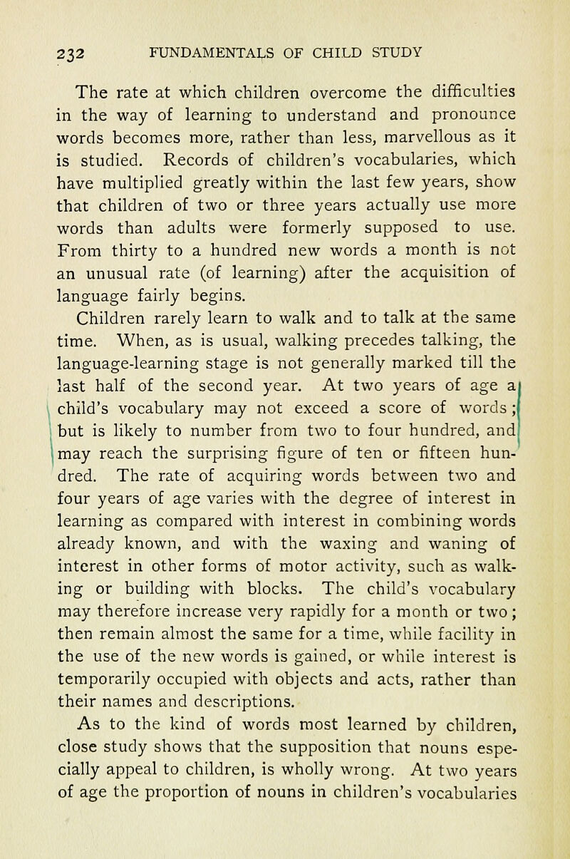 The rate at which children overcome the difficulties in the way of learning to understand and pronounce words becomes more, rather than less, marvellous as it is studied. Records of children's vocabularies, which have multiplied greatly within the last few years, show that children of two or three years actually use more words than adults were formerly supposed to use. From thirty to a hundred new words a month is not an unusual rate (of learning) after the acquisition of language fairly begins. Children rarely learn to walk and to talk at the same time. When, as is usual, walking precedes talking, the language-learning stage is not generally marked till the last half of the second year. At two years of age a| child's vocabulary may not exceed a score of words ;l but is likely to number from two to four hundred, and '.may reach the surprising figure of ten or fifteen hun- dred. The rate of acquiring words between two and four years of age varies with the degree of interest in learning as compared with interest in combining words already known, and with the waxing and waning of interest in other forms of motor activity, such as walk- ing or building with blocks. The child's vocabulary may therefore increase very rapidly for a month or two ; then remain almost the same for a time, while facility in the use of the new words is gained, or while interest is temporarily occupied with objects and acts, rather than their names and descriptions. As to the kind of words most learned by children, close study shows that the supposition that nouns espe- cially appeal to children, is wholly wrong. At two years of age the proportion of nouns in children's vocabularies