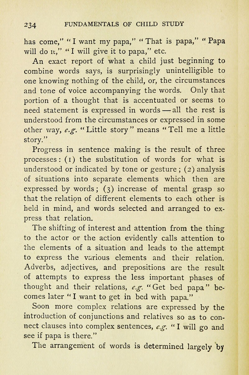 has come,  I want ray papa,  That is papa,  Papa will do it,  I will give it to papa, etc. An exact report of what a child just beginning to combine words says, is surprisingly unintelligible to one knowing nothing of the child, or, the circumstances and tone of voice accompanying the words. Only that portion of a thought that is accentuated or seems to need statement is expressed in words — all the rest is understood from the circumstances or expressed in some other way, e.g. Little story means Tell me a little story. Progress in sentence making is the result of three processes: (i) the substitution of words for what is understood or indicated by tone or gesture ; (2) analysis of situations into separate elements which then are expressed by words; (3) increase of mental grasp so that the relation of different elements to each other is held in mind, and words selected and arranged to ex- press that relation. The shifting of interest and attention from the thing to the actor or the action evidently calls attention to the elements of a situation and leads to the attempt to express the various elements and their relation. Adverbs, adjectives, and prepositions are the result of attempts to express the less important phases of thought and their relations, e.g. Get bed papa be- comes later  I want to get in bed with papa. Soon more complex relations are expressed by the introduction of conjunctions and relatives so as to con- nect clauses into complex sentences, e.g.  I will go and see if papa is there. The arrangement of words is determined largely by
