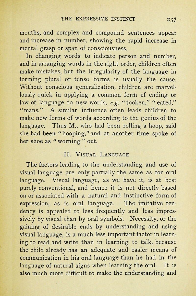 months, and complex and compound sentences appear and increase in number, showing the rapid increase in mental grasp or span of consciousness. In changing words to indicate person and number, and in arranging words in the right order, children often make mistakes, but the irregularity of the language in forming plural or tense forms is usually the cause. Without conscious generalization, children are marvel- lously quick in applying a common form of ending or law of language to new words, e.g. tooken,  eated, mans. A similar influence often leads children to make new forms of words according to the genius of the language. Thus M., who had been rolling a hoop, said she had been hooping,and at another time spoke of her shoe as  worning  out. II. Visual Language The factors leading to the understanding and use of visual language are only partially the same as for oral language. Visual language, as we have it, is at best purely conventional, and hence it is not directly based on or associated with a natural and instinctive form of expression, as is oral language. The imitative ten- dency is appealed to less frequently and less impres- sively by visual than by oral symbols. Necessity, or the gaining of desirable ends by understanding and using visual language, is a much less important factor in learn- ing to read and write than in learning to talk, because the child already has an adequate and easier means of communication in his oral language than he had in the language of natural signs when learning the oral. It is also much more difficult to make the understanding and