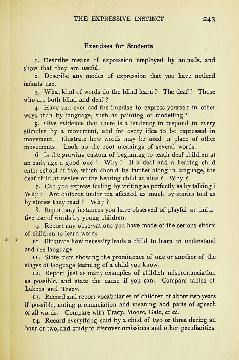 Exercises for Students 1. Describe means of expression employed by animals, and show that they are useful. 2. Describe any modes of expression that you have noticed infants use. 3. What kind of words do the blind learn ? The deaf ? Those who are both blind and deaf ? 4. Have you ever had the impulse to express yourself in other ways than by language, such as painting or modelling ? 5. Give evidence that there is a tendency to respond to every stimulus by a movement, and for every idea to be expressed in movement. Illustrate how words may be used in place of other movements. Look up the root meanings of several words. 6. Is the growing custom of beginning to teach deaf children at an early age a good one ? Why ? If a deaf and a hearing child enter school at five, which should be farther along in language, the deaf child at twelve or the hearing child at nine ? Why ? 7. Can you express feeling by writing as perfectly as by talking ? Why ? Are children under ten affected as much by stories told as by stories they read ? Why ? 8. Report any instances you have observed of playful or imita- tive use of words by young children. 9. Report any observations you have made of the serious efforts of children to learn words. 10. Illustrate how necessity leads a child to learn to understand and use language. 11. State facts showing the prominence of one or another of the stages of language learning of a child you know. 12. Report just as many examples of childish mispronunciation as possible, and state the cause if you can. Compare tables of Lukens and Tracy. 13. Record and report vocabularies of children of about two years if possible, noting pronunciation and meaning and parts of speech of all words. Compare with Tracy, Moore, Gale, et al. 14. Record everything said by a child of two or three during an hour or two, and study to discover omissions and other peculiarities.