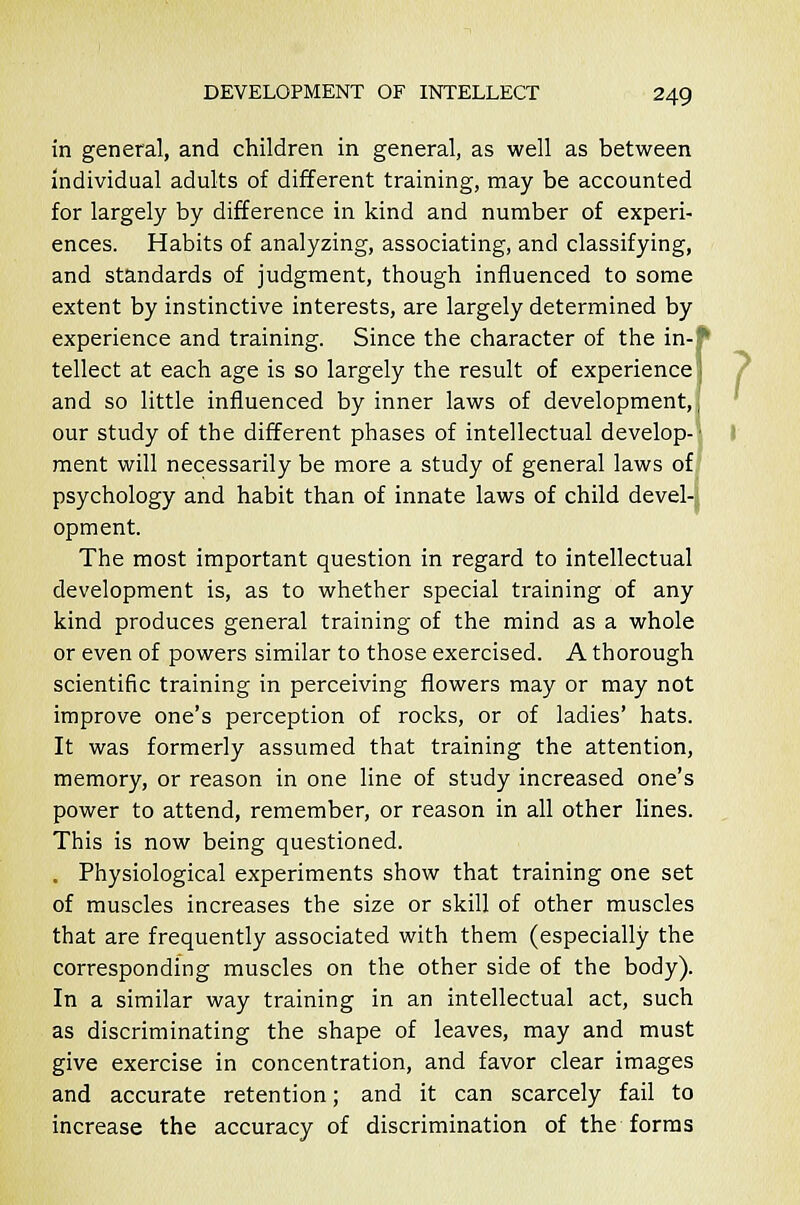 in general, and children in general, as well as between individual adults of different training, may be accounted for largely by difference in kind and number of experi- ences. Habits of analyzing, associating, and classifying, and standards of judgment, though influenced to some extent by instinctive interests, are largely determined by experience and training. Since the character of the in-f tellect at each age is so largely the result of experiencej and so little influenced by inner laws of development,, our study of the different phases of intellectual develop-1 ment will necessarily be more a study of general laws of psychology and habit than of innate laws of child devel- opment. The most important question in regard to intellectual development is, as to whether special training of any kind produces general training of the mind as a whole or even of powers similar to those exercised. A thorough scientific training in perceiving flowers may or may not improve one's perception of rocks, or of ladies' hats. It was formerly assumed that training the attention, memory, or reason in one line of study increased one's power to attend, remember, or reason in all other lines. This is now being questioned. . Physiological experiments show that training one set of muscles increases the size or skill of other muscles that are frequently associated with them (especially the corresponding muscles on the other side of the body). In a similar way training in an intellectual act, such as discriminating the shape of leaves, may and must give exercise in concentration, and favor clear images and accurate retention; and it can scarcely fail to increase the accuracy of discrimination of the forms