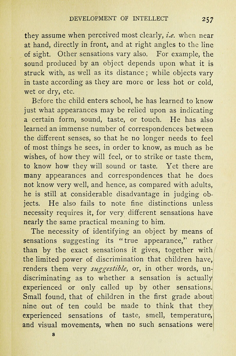 they assume when perceived most clearly, i.e. when near at hand, directly in front, and at right angles to the line of sight. Other sensations vary also. For example, the sound produced by an object depends upon what it is struck with, as well as its distance ; while objects vary in taste according as they are more or less hot or cold, wet or dry, etc. Before the child enters school, he has learned to know just what appearances may be relied upon as indicating a certain form, sound, taste, or touch. He has also learned an immense number of correspondences between the different senses, so that he no longer needs to feel of most things he sees, in order to know, as much as he wishes, of how they will feel, or to strike or taste them, to know how they will sound or taste. Yet there are many appearances and correspondences that he does not know very well, and hence, as compared with adults, he is still at considerable disadvantage in judging ob- jects. He also fails to note fine distinctions unless necessity requires it, for very different sensations have nearly the same practical meaning to him. The necessity of identifying an object by means of sensations suggesting its true appearance, rather than by the exact sensations it gives, together with the limited power of discrimination that children have, renders them very suggestible, or, in other words, un- discriminating as to whether a sensation is actually experienced or only called up by other sensations. Small found, that of children in the first grade about nine out of ten could be made to think that they experienced sensations of taste, smell, temperature, and visual movements, when no such sensations were s