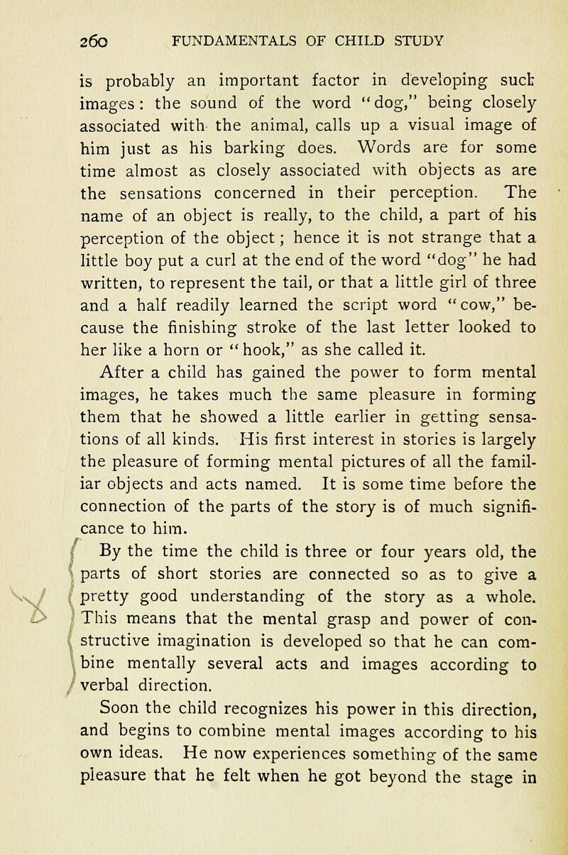 -tf is probably an important factor in developing suet images: the sound of the word dog, being closely associated with the animal, calls up a visual image of him just as his barking does. Words are for some time almost as closely associated with objects as are the sensations concerned in their perception. The name of an object is really, to the child, a part of his perception of the object; hence it is not strange that a little boy put a curl at the end of the word dog he had written, to represent the tail, or that a little girl of three and a half readily learned the script word cow, be- cause the finishing stroke of the last letter looked to her like a horn or hook, as she called it. After a child has gained the power to form mental images, he takes much the same pleasure in forming them that he showed a little earlier in getting sensa- tions of all kinds. His first interest in stories is largely the pleasure of forming mental pictures of all the famil- iar objects and acts named. It is some time before the connection of the parts of the story is of much signifi- cance to him. By the time the child is three or four years old, the parts of short stories are connected so as to give a pretty good understanding of the story as a whole. ' This means that the mental grasp and power of con- , structive imagination is developed so that he can com- bine mentally several acts and images according to I verbal direction. Soon the child recognizes his power in this direction, and begins to combine mental images according to his own ideas. He now experiences something of the same pleasure that he felt when he got beyond the stage in