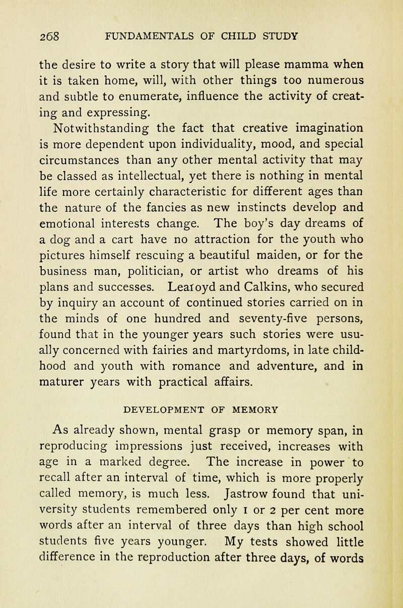 the desire to write a story that will please mamma when it is taken home, will, with other things too numerous and subtle to enumerate, influence the activity of creat- ing and expressing. Notwithstanding the fact that creative imagination is more dependent upon individuality, mood, and special circumstances than any other mental activity that may be classed as intellectual, yet there is nothing in mental life more certainly characteristic for different ages than the nature of the fancies as new instincts develop and emotional interests change. The boy's day dreams of a dog and a cart have no attraction for the youth who pictures himself rescuing a beautiful maiden, or for the business man, politician, or artist who dreams of his plans and successes. Leaioyd and Calkins, who secured by inquiry an account of continued stories carried on in the minds of one hundred and seventy-five persons, found that in the younger years such stories were usu- ally concerned with fairies and martyrdoms, in late child- hood and youth with romance and adventure, and in maturer years with practical affairs. DEVELOPMENT OF MEMORY As already shown, mental grasp or memory span, in reproducing impressions just received, increases with age in a marked degree. The increase in power to recall after an interval of time, which is more properly called memory, is much less. Jastrow found that uni- versity students remembered only i or 2 per cent more words after an interval of three days than high school students five years younger. My tests showed little difference in the reproduction after three days, of words