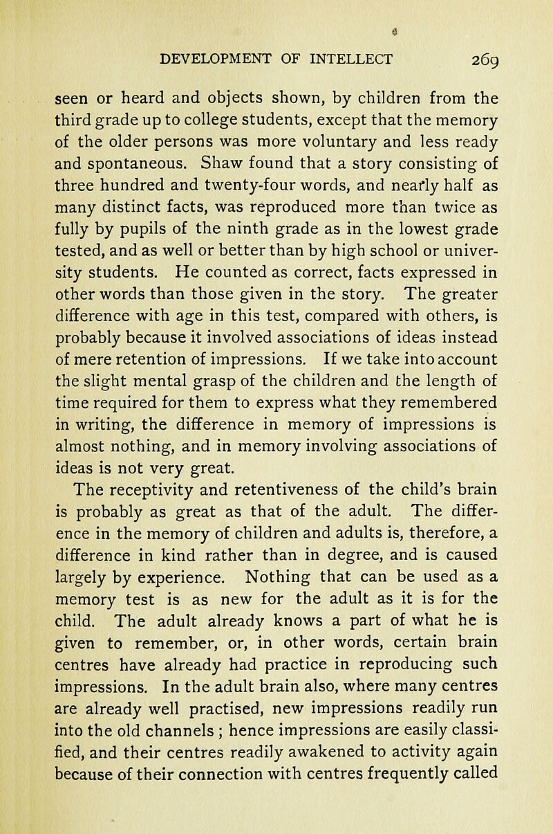 seen or heard and objects shown, by children from the third grade up to college students, except that the memory of the older persons was more voluntary and less ready and spontaneous. Shaw found that a story consisting of three hundred and twenty-four words, and nearly half as many distinct facts, was reproduced more than twice as fully by pupils of the ninth grade as in the lowest grade tested, and as well or better than by high school or univer- sity students. He counted as correct, facts expressed in other words than those given in the story. The greater difference with age in this test, compared with others, is probably because it involved associations of ideas instead of mere retention of impressions. If we take into account the slight mental grasp of the children and the length of time required for them to express what they remembered in writing, the difference in memory of impressions is almost nothing, and in memory involving associations of ideas is not very great. The receptivity and retentiveness of the child's brain is probably as great as that of the adult. The differ- ence in the memory of children and adults is, therefore, a difference in kind rather than in degree, and is caused largely by experience. Nothing that can be used as a memory test is as new for the adult as it is for the child. The adult already knows a part of what he is given to remember, or, in other words, certain brain centres have already had practice in reproducing such impressions. In the adult brain also, where many centres are already well practised, new impressions readily run into the old channels ; hence impressions are easily classi- fied, and their centres readily awakened to activity again because of their connection with centres frequently called