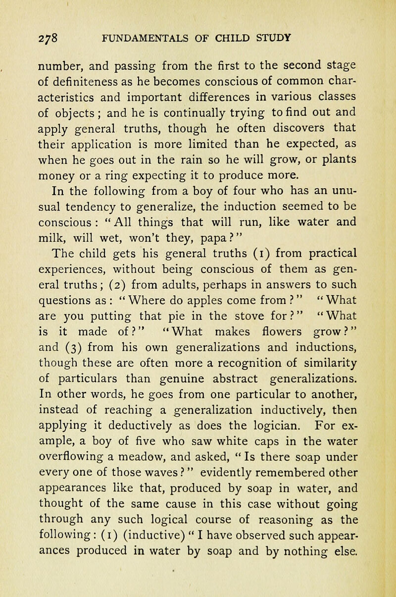 number, and passing from the first to the second stage of definiteness as he becomes conscious of common char- acteristics and important differences in various classes of objects; and he is continually trying to find out and apply general truths, though he often discovers that their application is more limited than he expected, as when he goes out in the rain so he will grow, or plants money or a ring expecting it to produce more. In the following from a boy of four who has an unu- sual tendency to generalize, the induction seemed to be conscious :  All things that will run, like water and milk, will wet, won't they, papa ? The child gets his general truths (1) from practical experiences, without being conscious of them as gen- eral truths; (2) from adults, perhaps in answers to such questions as :  Where do apples come from ? What are you putting that pie in the stove for ?  What is it made of ?  What makes flowers grow ? and (3) from his own generalizations and inductions, though these are often more a recognition of similarity of particulars than genuine abstract generalizations. In other words, he goes from one particular to another, instead of reaching a generalization inductively, then applying it deductively as does the logician. For ex- ample, a boy of five who saw white caps in the water overflowing a meadow, and asked,  Is there soap under every one of those waves ?  evidently remembered other appearances like that, produced by soap in water, and thought of the same cause in this case without going through any such logical course of reasoning as the following: (1) (inductive)  I have observed such appear- ances produced in water by soap and by nothing else.