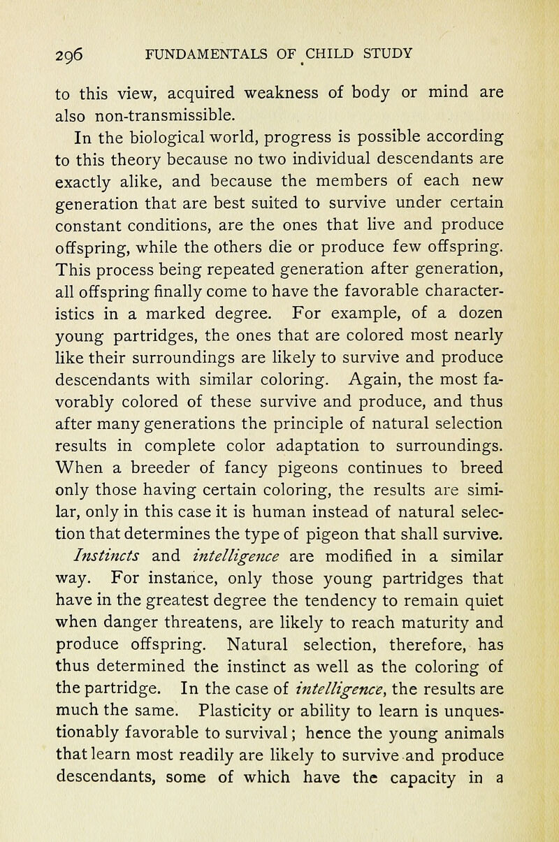 to this view, acquired weakness of body or mind are also non-transmissible. In the biological world, progress is possible according to this theory because no two individual descendants are exactly alike, and because the members of each new generation that are best suited to survive under certain constant conditions, are the ones that live and produce offspring, while the others die or produce few offspring. This process being repeated generation after generation, all offspring finally come to have the favorable character- istics in a marked degree. For example, of a dozen young partridges, the ones that are colored most nearly like their surroundings are likely to survive and produce descendants with similar coloring. Again, the most fa- vorably colored of these survive and produce, and thus after many generations the principle of natural selection results in complete color adaptation to surroundings. When a breeder of fancy pigeons continues to breed only those having certain coloring, the results are simi- lar, only in this case it is human instead of natural selec- tion that determines the type of pigeon that shall survive. Instincts and intelligence are modified in a similar way. For instance, only those young partridges that have in the greatest degree the tendency to remain quiet when danger threatens, are likely to reach maturity and produce offspring. Natural selection, therefore, has thus determined the instinct as well as the coloring of the partridge. In the case of intelligence, the results are much the same. Plasticity or ability to learn is unques- tionably favorable to survival; hence the young animals that learn most readily are likely to survive and produce descendants, some of which have the capacity in a