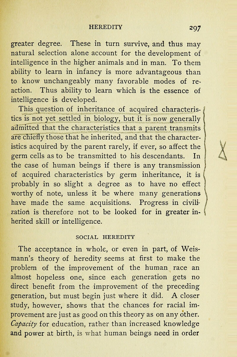 greater degree. These in turn survive, and thus may- natural selection alone account for the development of intelligence in the higher animals and in man. To them ability to learn in infancy is more advantageous than to know unchangeably many favorable modes of re- action. Thus ability to learn which is the essence of intelligence is developed. This question of inheritance of acquired characteris- < tics is not yet settled in biology, but it is now generally admitted that the characteristics that a parent transmits are chiefly those that he inherited, and that the character- istics acquired by the parent rarely, if ever, so affect the germ cells as to be transmitted to his descendants. In the case of human beings if there is any transmission of acquired characteristics by germ inheritance, it is probably in so slight a degree as to have no effect worthy of note, unless it be where many generations have made the same acquisitions. Progress in civili- zation is therefore not to be looked for in greater in- herited skill or intelligence. SOCIAL HEREDITY The acceptance in whole, or even in part, of Weis- mann's theory of heredity seems at first to make the problem of the improvement of the human race an almost hopeless one, since each generation gets no direct benefit from the improvement of the preceding generation, but must begin just where it did. A closer study, however, shows that the chances for racial im- provement are just as good on this theory as on any other. Capacity for education, rather than increased knowledge and power at birth, is what human beings need in order