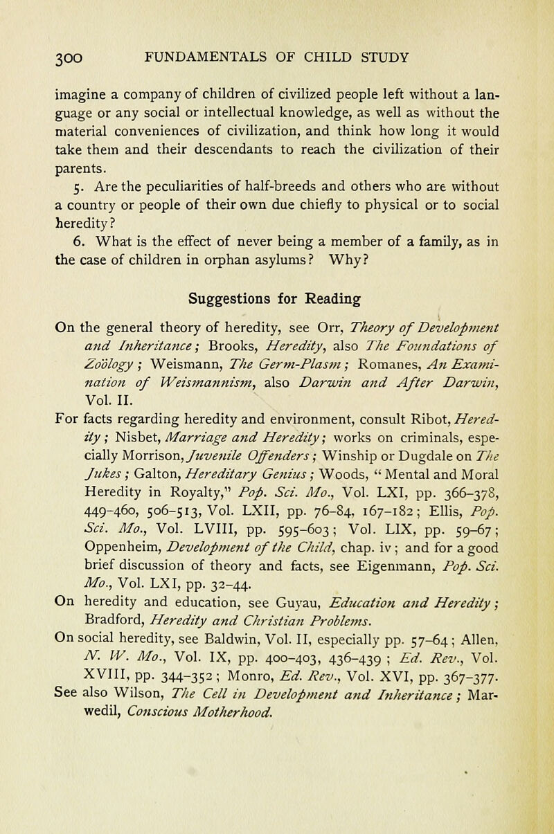 imagine a company of children of civilized people left without a lan- guage or any social or intellectual knowledge, as well as without the material conveniences of civilization, and think how long it would take them and their descendants to reach the civilization of their parents. 5. Are the peculiarities of half-breeds and others who are without a country or people of their own due chiefly to physical or to social heredity? 6. What is the effect of never being a member of a family, as in the case of children in orphan asylums? Why? Suggestions for Reading On the general theory of heredity, see Orr, Theory of Development and Ifiheritance; Brooks, Heredity, also The Foundations of Zoology ; Weismann, The Germ-Plasm; Romanes, An Exanii- nation of Weismannism, also Darwin and After Darwin, Vol. II. For facts regarding heredity and environment, consult Ribot, Hered- ity ; Nisbet, Marriage and Heredity; works on criminals, espe- cially Morrison, fuvenile Offenders; Winship or Dugdale on The Jukes ; Galton, Hereditary Genius; Woods,  Mental and Moral Heredity in Royalty, Pop. Sci. Mo., Vol. LXI, pp. 366-378, 449-460, 506-513, Vol. LXII, pp. 76-84, 167-182; Ellis, Pop. Sci. Mo., Vol. LVIII, pp. 595-603; Vol. LIX, pp. 59-67; Oppenheim, Development of the Child, chap, iv ; and for a good brief discussion of theory and facts, see Eigenmann, Pop. Sci. Mo., Vol. LXI, pp. 32-44. On heredity and education, see Guyau, Education and Heredity; Bradford, Heredity and Christian Problems. On social heredity, see Baldwin, Vol. II, especially pp. 57-64; Allen. N. W. Mo., Vol. IX, pp. 400-403, 436-439 ; Ed. Rev., Vol. XVIII, pp. 344-352 ; Monro, Ed. Rev., Vol. XVI, pp. 367-377. See also Wilson, The Cell in Development and Inheritance; Mar- wedil, Conscious Motherhood.