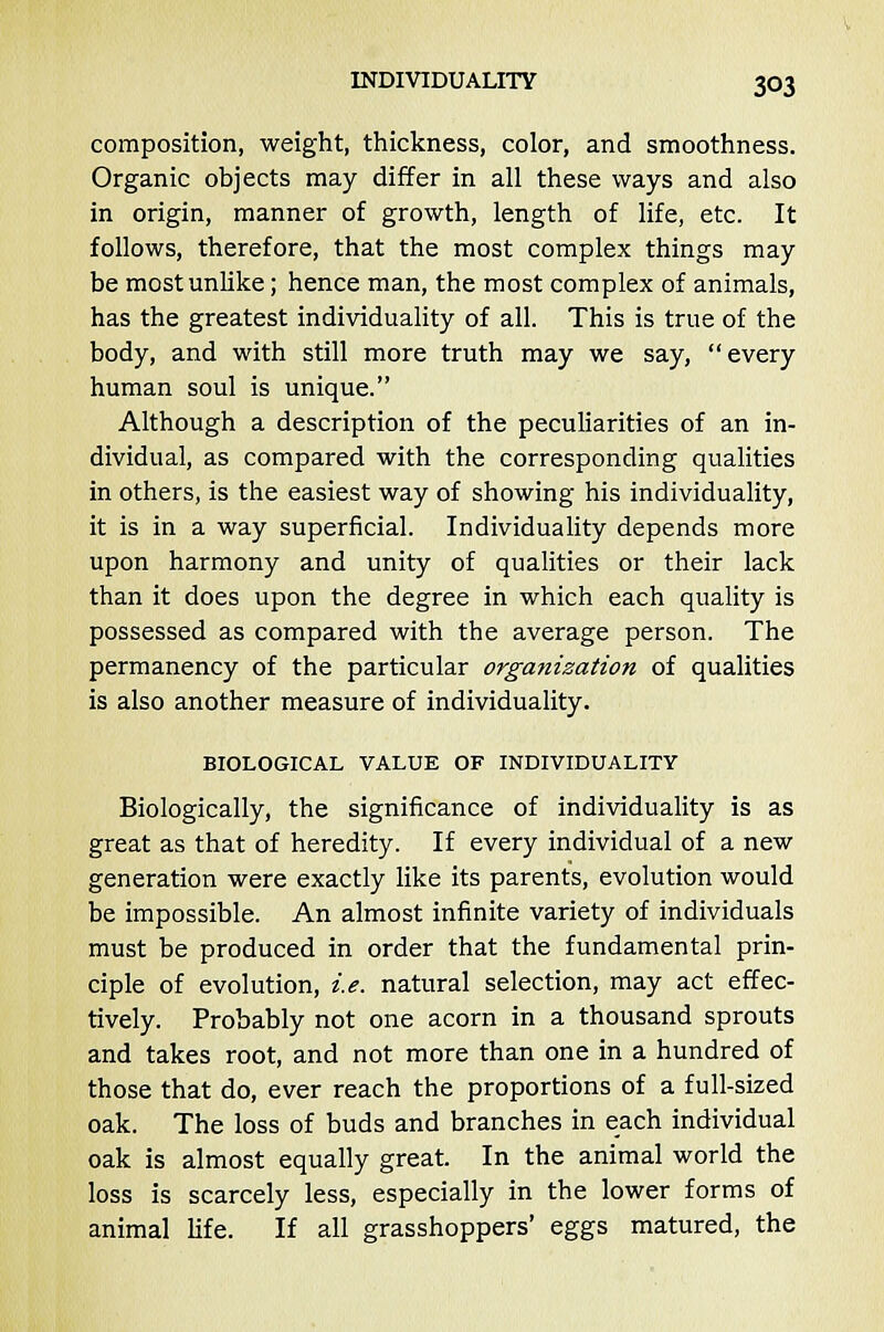 composition, weight, thickness, color, and smoothness. Organic objects may differ in all these ways and also in origin, manner of growth, length of life, etc. It follows, therefore, that the most complex things may be most unlike; hence man, the most complex of animals, has the greatest individuality of all. This is true of the body, and with still more truth may we say, every human soul is unique. Although a description of the peculiarities of an in- dividual, as compared with the corresponding qualities in others, is the easiest way of showing his individuality, it is in a way superficial. Individuality depends more upon harmony and unity of qualities or their lack than it does upon the degree in which each quality is possessed as compared with the average person. The permanency of the particular organization of qualities is also another measure of individuality. BIOLOGICAL VALUE OF INDIVIDUALITY Biologically, the significance of individuality is as great as that of heredity. If every individual of a new generation were exactly like its parents, evolution would be impossible. An almost infinite variety of individuals must be produced in order that the fundamental prin- ciple of evolution, i.e. natural selection, may act effec- tively. Probably not one acorn in a thousand sprouts and takes root, and not more than one in a hundred of those that do, ever reach the proportions of a full-sized oak. The loss of buds and branches in each individual oak is almost equally great. In the animal world the loss is scarcely less, especially in the lower forms of animal life. If all grasshoppers' eggs matured, the