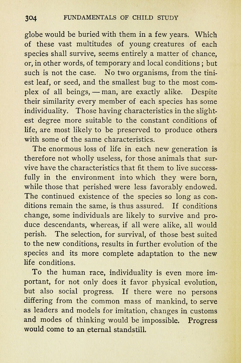 globe would be buried with them in a few years. Which of these vast multitudes of young creatures of each species shall survive, seems entirely a matter of chance, or, in other words, of temporary and local conditions; but such is not the case. No two organisms, from the tini- est leaf, or seed, and the smallest bug to the most com- plex of all beings, — man, are exactly alike. Despite their similarity every member of each species has some individuality. Those having characteristics in the slight- est degree more suitable to the constant conditions of life, are most likely to be preserved to produce others with some of the same characteristics. The enormous loss of life in each new generation is therefore not wholly useless, for those animals that sur- vive have the characteristics that fit them to live success- fully in the environment into which they were born, while those that perished were less favorably endowed. The continued existence of the species so long as con- ditions remain the same, is thus assured. If conditions change, some individuals are likely to survive and pro- duce descendants, whereas, if all were alike, all would perish. The selection, for survival, of those best suited to the new conditions, results in further evolution of the species and its more complete adaptation to the new life conditions. To the human race, individuality is even more im- portant, for not only does it favor physical evolution, but also social progress. If there were no persons differing from the common mass of mankind, to serve as leaders and models for imitation, changes in customs and modes of thinking would be impossible. Progress would come to an eternal standstill.