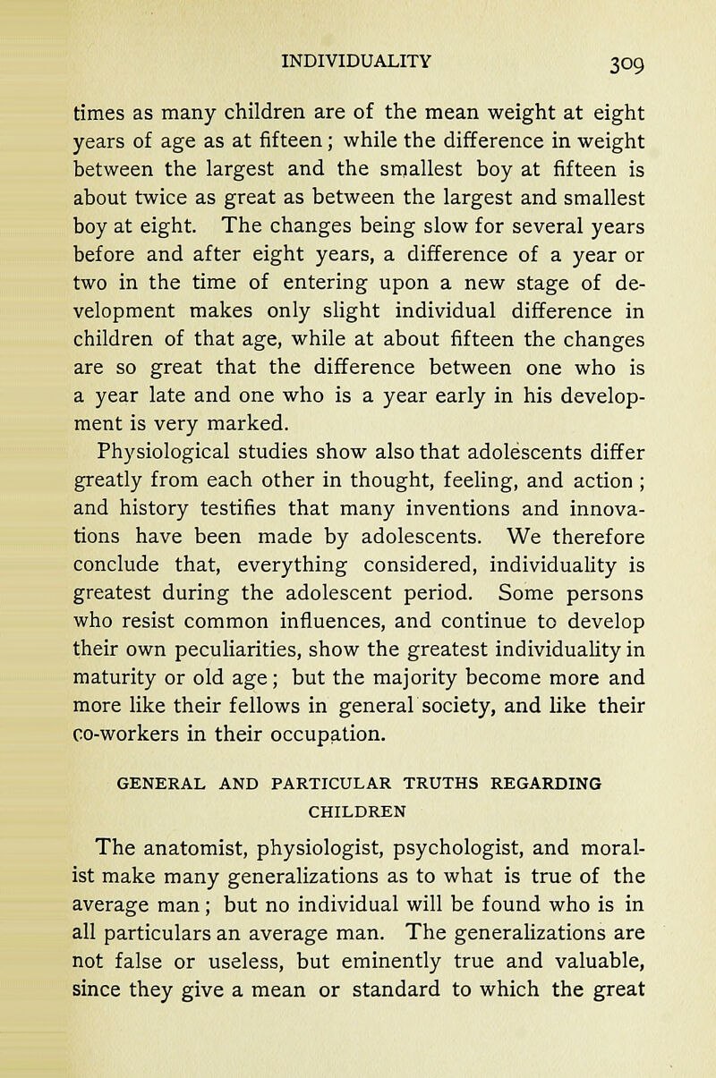 times as many children are of the mean weight at eight years of age as at fifteen; while the difference in weight between the largest and the smallest boy at fifteen is about twice as great as between the largest and smallest boy at eight. The changes being slow for several years before and after eight years, a difference of a year or two in the time of entering upon a new stage of de- velopment makes only slight individual difference in children of that age, while at about fifteen the changes are so great that the difference between one who is a year late and one who is a year early in his develop- ment is very marked. Physiological studies show also that adolescents differ greatly from each other in thought, feeling, and action ; and history testifies that many inventions and innova- tions have been made by adolescents. We therefore conclude that, everything considered, individuality is greatest during the adolescent period. Some persons who resist common influences, and continue to develop their own peculiarities, show the greatest individuality in maturity or old age; but the majority become more and more like their fellows in genera! society, and like their co-workers in their occupation. GENERAL AND PARTICULAR TRUTHS REGARDING CHILDREN The anatomist, physiologist, psychologist, and moral- ist make many generalizations as to what is true of the average man; but no individual will be found who is in all particulars an average man. The generalizations are not false or useless, but eminently true and valuable, since they give a mean or standard to which the great