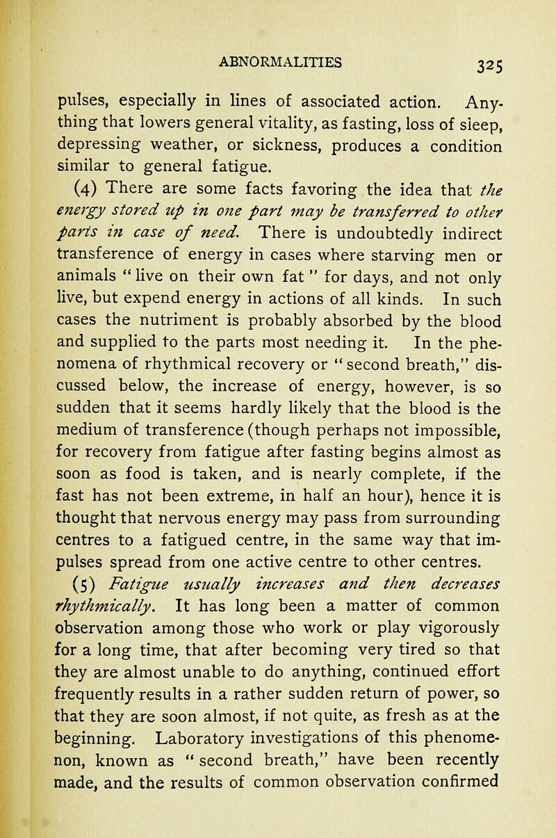 pulses, especially in lines of associated action. Any- thing that lowers general vitality, as fasting, loss of sleep, depressing weather, or sickness, produces a condition similar to general fatigue. (4) There are some facts favoring the idea that the energy stored up in 07ie part may be transferred to other parts in case of need. There is undoubtedly indirect transference of energy in cases where starving men or animals  live on their own fat for days, and not only live, but expend energy in actions of all kinds. In such cases the nutriment is probably absorbed by the blood and supplied to the parts most needing it. In the phe- nomena of rhythmical recovery or second breath, dis- cussed below, the increase of energy, however, is so sudden that it seems hardly likely that the blood is the medium of transference (though perhaps not impossible, for recovery from fatigue after fasting begins almost as soon as food is taken, and is nearly complete, if the fast has not been extreme, in half an hour), hence it is thought that nervous energy may pass from surrounding centres to a fatigued centre, in the same way that im- pulses spread from one active centre to other centres. (5) Fatigue usually increases and then decreases rhythmically. It has long been a matter of common observation among those who work or play vigorously for a long time, that after becoming very tired so that they are almost unable to do anything, continued effort frequently results in a rather sudden return of power, so that they are soon almost, if not quite, as fresh as at the beginning. Laboratory investigations of this phenome- non, known as  second breath, have been recently made, and the results of common observation confirmed