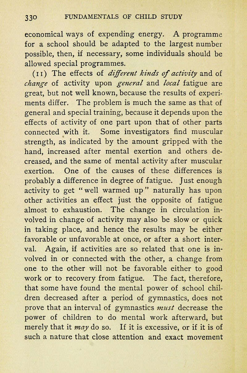 economical ways of expending energy. A programme for a school should be adapted to the largest number possible, then, if necessary, some individuals should be allowed special programmes. (n) The effects of different kinds of activity and of change of activity upon general and local fatigue are great, but not well known, because the results of experi- ments differ. The problem is much the same as that of general and special training, because it depends upon the effects of activity of one part upon that of other parts connected with it. Some investigators find muscular strength, as indicated by the amount gripped with the hand, increased after mental exertion and others de- creased, and the same of mental activity after muscular exertion. One of the causes of these differences is probably a difference in degree of fatigue. Just enough activity to get  well warmed up  naturally has upon other activities an effect just the opposite of fatigue almost to exhaustion. The change in circulation in- volved in change of activity may also be slow or quick in taking place, and hence the results may be either favorable or unfavorable at once, or after a short inter- val. Again, if activities are so related that one is in- volved in or connected with the other, a change from one to the other will not be favorable either to good work or to recovery from fatigue. The fact, therefore, that some have found the mental power of school chil- dren decreased after a period of gymnastics, does not prove that an interval of gymnastics must decrease the power of children to do mental work afterward, but merely that it may do so. If it is excessive, or if it is of such a nature that close attention and exact movement