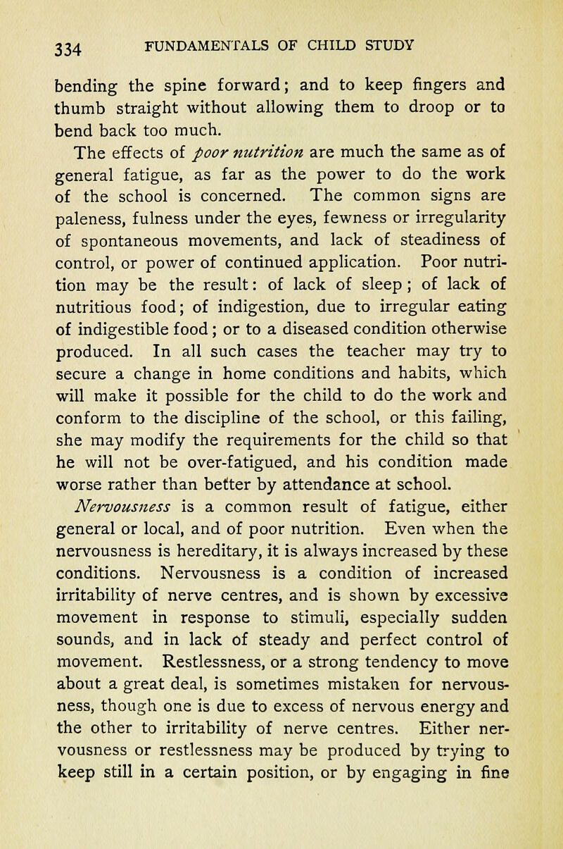 bending the spine forward; and to keep fingers and thumb straight without allowing them to droop or to bend back too much. The effects of poor nutrition are much the same as of general fatigue, as far as the power to do the work of the school is concerned. The common signs are paleness, fulness under the eyes, fewness or irregularity of spontaneous movements, and lack of steadiness of control, or power of continued application. Poor nutri- tion may be the result: of lack of sleep; of lack of nutritious food; of indigestion, due to irregular eating of indigestible food; or to a diseased condition otherwise produced. In all such cases the teacher may try to secure a change in home conditions and habits, which will make it possible for the child to do the work and conform to the discipline of the school, or this failing, she may modify the requirements for the child so that he will not be over-fatigued, and his condition made worse rather than better by attendance at school. Nervousness is a common result of fatigue, either general or local, and of poor nutrition. Even when the nervousness is hereditary, it is always increased by these conditions. Nervousness is a condition of increased irritability of nerve centres, and is shown by excessive movement in response to stimuli, especially sudden sounds, and in lack of steady and perfect control of movement. Restlessness, or a strong tendency to move about a great deal, is sometimes mistaken for nervous- ness, though one is due to excess of nervous energy and the other to irritability of nerve centres. Either ner- vousness or restlessness may be produced by trying to keep still in a certain position, or by engaging in fine