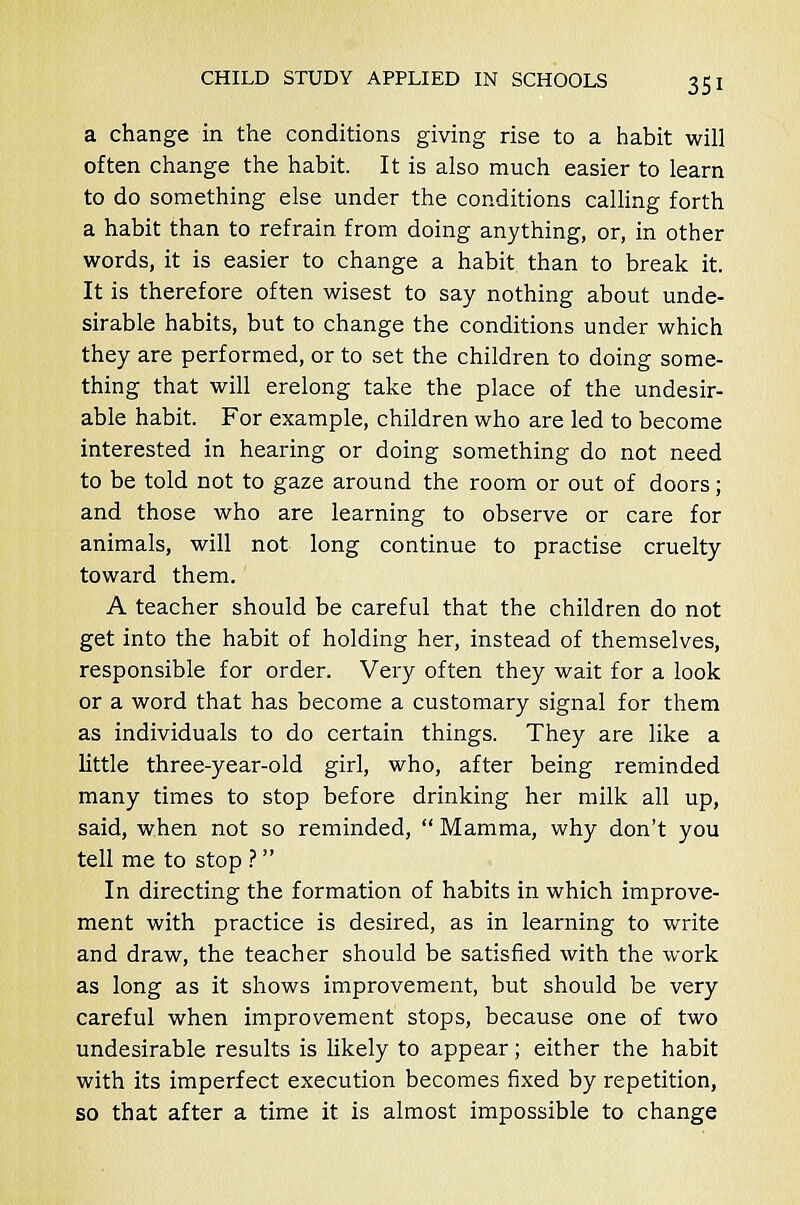 a change in the conditions giving rise to a habit will often change the habit. It is also much easier to learn to do something else under the conditions calling forth a habit than to refrain from doing anything, or, in other words, it is easier to change a habit than to break it. It is therefore often wisest to say nothing about unde- sirable habits, but to change the conditions under which they are performed, or to set the children to doing some- thing that will erelong take the place of the undesir- able habit. For example, children who are led to become interested in hearing or doing something do not need to be told not to gaze around the room or out of doors; and those who are learning to observe or care for animals, will not long continue to practise cruelty toward them. A teacher should be careful that the children do not get into the habit of holding her, instead of themselves, responsible for order. Very often they wait for a look or a word that has become a customary signal for them as individuals to do certain things. They are like a little three-year-old girl, who, after being reminded many times to stop before drinking her milk all up, said, when not so reminded,  Mamma, why don't you tell me to stop ? In directing the formation of habits in which improve- ment with practice is desired, as in learning to write and draw, the teacher should be satisfied with the work as long as it shows improvement, but should be very careful when improvement stops, because one of two undesirable results is likely to appear; either the habit with its imperfect execution becomes fixed by repetition, so that after a time it is almost impossible to change