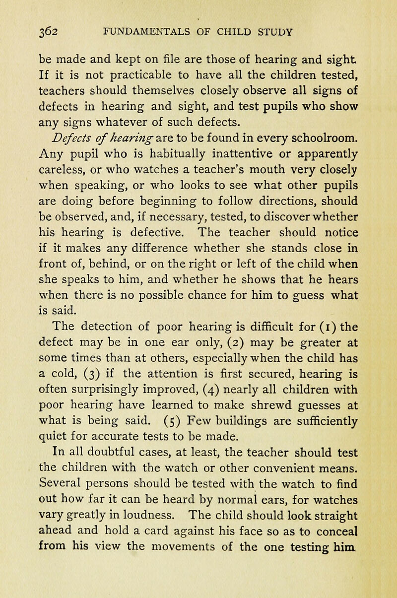 be made and kept on file are those of hearing and sight If it is not practicable to have all the children tested, teachers should themselves closely observe all signs of defects in hearing and sight, and test pupils who show any signs whatever of such defects. Defects of hearing are to be found in every schoolroom. Any pupil who is habitually inattentive or apparently careless, or who watches a teacher's mouth very closely when speaking, or who looks to see what other pupils are doing before beginning to follow directions, should be observed, and, if necessary, tested, to discover whether his hearing is defective. The teacher should notice if it makes any difference whether she stands close in front of, behind, or on the right or left of the child when she speaks to him, and whether he shows that he hears when there is no possible chance for him to guess what is said. The detection of poor hearing is difficult for (1) the defect may be in one ear only, (2) may be greater at some times than at others, especially when the child has a cold, (3) if the attention is first secured, hearing is often surprisingly improved, (4) nearly all children with poor hearing have learned to make shrewd guesses at what is being said. (5) Few buildings are sufficiently quiet for accurate tests to be made. In all doubtful cases, at least, the teacher should test the children with the watch or other convenient means. Several persons should be tested with the watch to find out how far it can be heard by normal ears, for watches vary greatly in loudness. The child should look straight ahead and hold a card against his face so as to conceal from his view the movements of the one testing him.