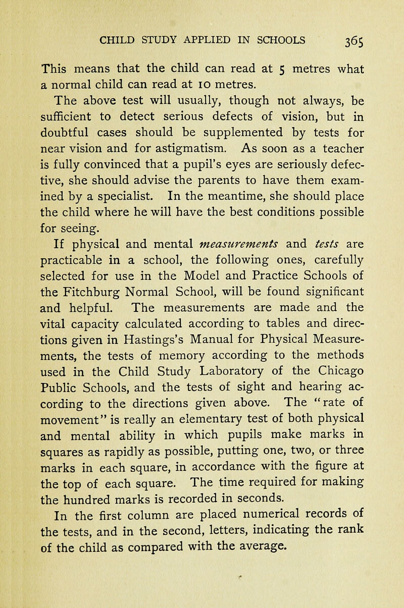 This means that the child can read at 5 metres what a normal child can read at 10 metres. The above test will usually, though not always, be sufficient to detect serious defects of vision, but in doubtful cases should be supplemented by tests for near vision and for astigmatism. As soon as a teacher is fully convinced that a pupil's eyes are seriously defec- tive, she should advise the parents to have them exam- ined by a specialist. In the meantime, she should place the child where he will have the best conditions possible for seeing. If physical and mental measurements and tests are practicable in a school, the following ones, carefully selected for use in the Model and Practice Schools of the Fitchburg Normal School, will be found significant and helpful. The measurements are made and the vital capacity calculated according to tables and direc- tions given in Hastings's Manual for Physical Measure- ments, the tests of memory according to the methods used in the Child Study Laboratory of the Chicago Public Schools, and the tests of sight and hearing ac- cording to the directions given above. The rate of movement is really an elementary test of both physical and mental ability in which pupils make marks in squares as rapidly as possible, putting one, two, or three marks in each square, in accordance with the figure at the top of each square. The time required for making the hundred marks is recorded in seconds. In the first column are placed numerical records of the tests, and in the second, letters, indicating the rank of the child as compared with the average.