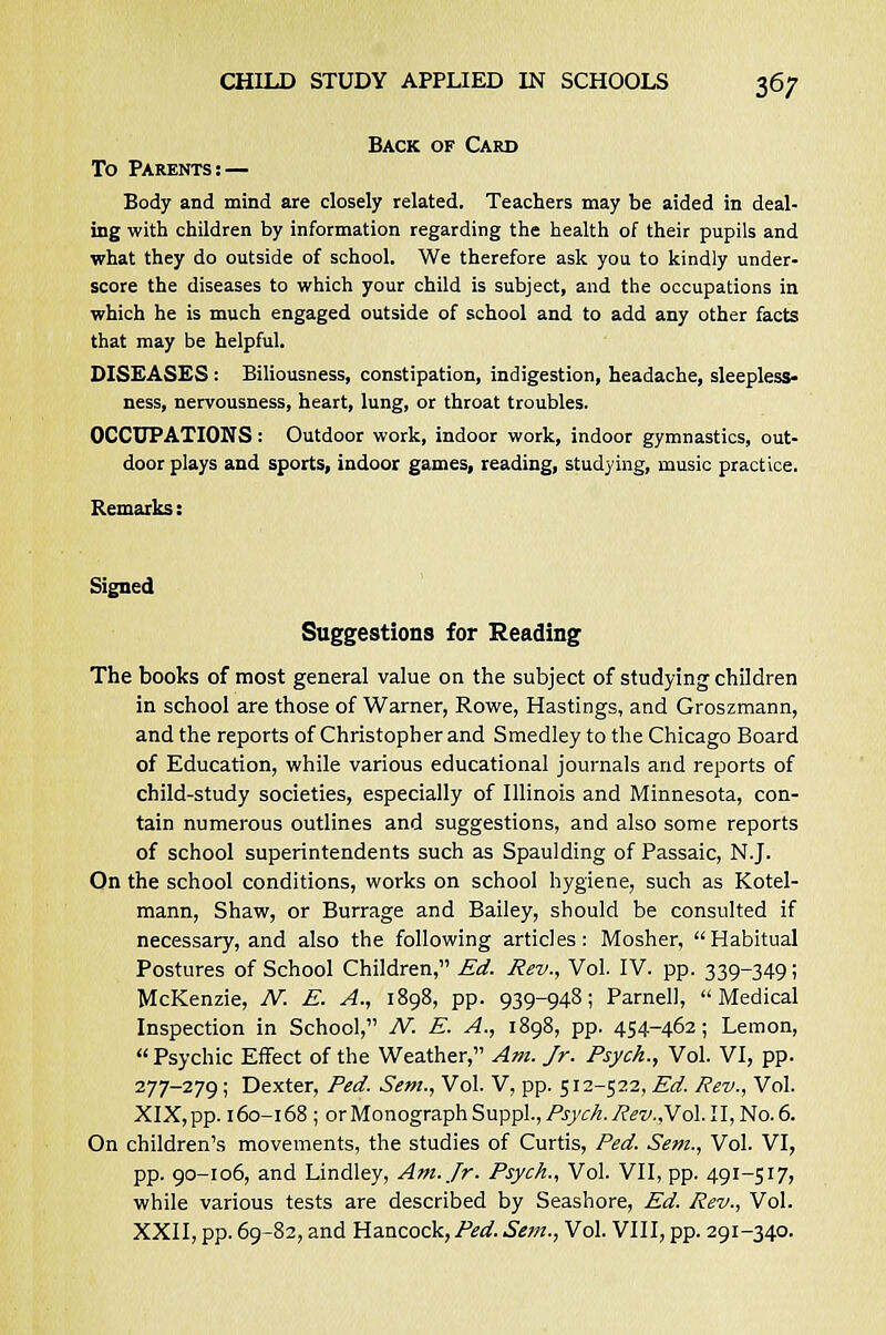 Back of Card To Parents:— Body and mind are closely related. Teachers may be aided in deal- ing with children by information regarding the health of their pupils and what they do outside of school. We therefore ask you to kindly under- score the diseases to which your child is subject, and the occupations in which he is much engaged outside of school and to add any other facts that may be helpful. DISEASES : Biliousness, constipation, indigestion, headache, sleepless- ness, nervousness, heart, lung, or throat troubles. OCCUPATIONS: Outdoor work, indoor work, indoor gymnastics, out- door plays and sports, indoor games, reading, studying, music practice. Remarks: Signed Suggestions for Reading The books of most general value on the subject of studying children in school are those of Warner, Rowe, Hastings, and Groszmann, and the reports of Christopher and Smedley to the Chicago Board of Education, while various educational journals and reports of child-study societies, especially of Illinois and Minnesota, con- tain numerous outlines and suggestions, and also some reports of school superintendents such as Spaulding of Passaic, N.J. On the school conditions, works on school hygiene, such as Kotel- mann, Shaw, or Burrage and Bailey, should be consulted if necessary, and also the following articles: Mosher, Habitual Postures of School Children, Ed. Rev., Vol. IV. pp. 339-349; McKenzie, N. E. A., 1898, pp. 939-948; Parnell, Medical Inspection in School, N. E. A., 1898, pp. 454-462; Lemon, Psychic Effect of the Weather, Am. Jr. Psych., Vol. VI, pp. 277-279; Dexter, Fed. Sem., Vol. V, pp. 512-522, Ed. Rev., Vol. XIX, pp. 160-168 ; or Monograph Suppl., Psych. Rev.,Vol. II, No. 6. On children's movements, the studies of Curtis, Ped. Sem., Vol. VI, pp. 90-106, and Lindley, Am. Jr. Psych., Vol. VII, pp. 491-517, while various tests are described by Seashore, Ed. Rev., Vol. XXII, pp. 69-82, and Hancock,Ped.Sem., Vol. VIII, pp. 291-340.