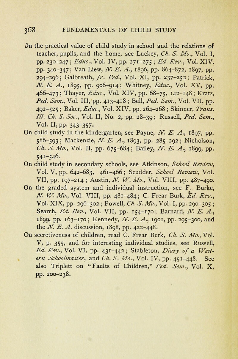 t)n the practical value of child study in school and the relations of teacher, pupils, and the home, see Luckey, Ch. S. Mo., Vol. I, pp. 230-247; Educ, Vol. IV, pp. 271-275 ; Ed. Rev., Vol. XIV, pp. 340-347; Van Liew, JV. E. A., 1896, pp. 864-872, 1897, pp. 294-296; Galbreath, Jr. Fed., Vol. XI, pp. 237-252; Patrick, JV. E. A., 1895, pp. 906-914; Whitney, Educ, Vol. XV, pp. 466-473; Thayer, Educ, Vol. XIV, pp. 68-75, 142-148; Kratz, Fed. Sent., Vol. Ill, pp. 413-418; Bell, Fed. Sem., Vol. VII, pp. 492-525 ; Baker, Educ, Vol. XIV, pp. 264-268 ; Skinner, Trans. III. Ch. S. Sac, Vol. II, No. 2, pp. 28-39 > Russell, Fed. Sem., Vol. II, pp. 343-357. On child study in the kindergarten, see Payne, JV. E. A., 1897, pp. 586-593; Mackenzie, JV. E. A., 1893, pp. 285-292; Nicholson, Ch. S. Mo., Vol. II, pp. 675-684; Bailey, JV. E. A., 1899, pp. 541-546. On child study in secondary schools, see Atkinson, School Review, Vol. V, pp. 642-683, 461-466; Scudder, School Review, Vol. VII, pp. 197-214 ; Austin, JV. IV. Mo., Vol. VIII, pp. 487-490. On the graded system and individual instruction, see F. Burke, JV. W. Mo., Vol. VIII, pp. 481-484; C. Frear Burk, Ed. Rev., Vol. XIX, pp. 296-302 ; Powell, Ch. S. Mo., Vol. I, pp. 290-305 ; Search, Ed. Rev., Vol. VII, pp. 154-170; Barnard, JV. E. A., 1899, pp. 163-170; Kennedy, JV. E. A., 1901, pp. 295-300, and the JV. E. A. discussion, 1898, pp. 422-448. On secretiveness of children, read C. Frear Burk, Ch. S. Ivto., Vol. V, p- 355, and for interesting individual studies, see Russell, Ed. Rev., Vol. VI, pp. 431-442; Stableton, Diary of a West- ern Schoolmaster, and Ch. S. Mo., Vol. IV, pp. 451-448. See also Triplett on Faults of Children, Fed. Sem., Vol. X, pp. 200-238.