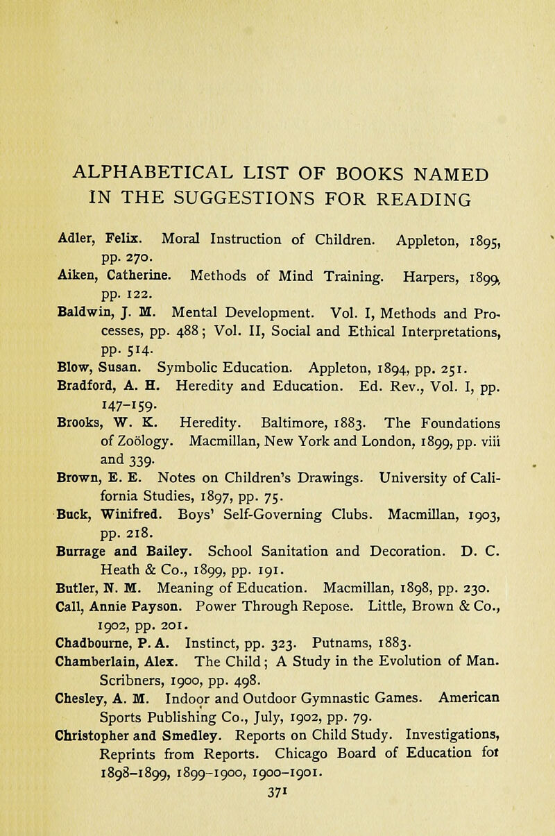 ALPHABETICAL LIST OF BOOKS NAMED IN THE SUGGESTIONS FOR READING Adler, Felix. Moral Instruction of Children. Appleton, 1895, pp. 270. Aiken, Catherine. Methods of Mind Training. Harpers, 1899, pp. 122. Baldwin, J. M. Mental Development. Vol. I, Methods and Pro- cesses, pp. 488; Vol. II, Social and Ethical Interpretations, pp. 514. Blow, Susan. Symbolic Education. Appleton, 1894, pp. 251. Bradford, A. H. Heredity and Education. Ed. Rev., Vol. I, pp. 147-159. Brooks, W. K. Heredity. Baltimore, 1883. The Foundations of Zoology. Macmillan, New York and London, 1899, pp. viii and 339. Brown, E. E. Notes on Children's Drawings. University of Cali- fornia Studies, 1897, pp. 75. Buck, Winifred. Boys' Self-Governing Clubs. Macmillan, 1903, pp. 218. Burrage and Bailey. School Sanitation and Decoration. D. C. Heath & Co., 1899, pp. 191. Butler, N. M. Meaning of Education. Macmillan, 1898, pp. 230. Call, Annie Payson. Power Through Repose. Little, Brown & Co., 1902, pp. 201. Chadbourne, P. A. Instinct, pp. 323. Putnams, 1883. Chamberlain, Alex. The Child; A Study in the Evolution of Man. Scribners, 1900, pp. 498. Chesley, A. M. Indoor and Outdoor Gymnastic Games. American Sports Publishing Co., July, 1902, pp. 79. Christopher and Smedley. Reports on Child Study. Investigations, Reprints from Reports. Chicago Board of Education fol 1898-1899, 1899-1900, 1900-1901. 37»