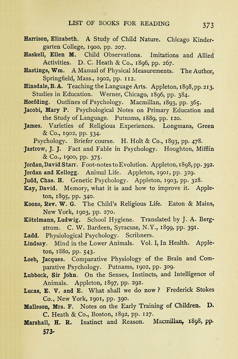 Harrison, Elizabeth. A Study of Child Nature. Chicago Kinder- garten College, 1900, pp. 207. Haskell, Ellen M. Child Observations. Imitations and Allied Activities. D. C. Heath & Co., 1896, pp. 267. Hastings, Wm. A Manual of Physical Measurements. The Author, Springfield, Mass., 1902, pp. 112. Hinsdale,B. A. Teaching the Language Arts. Appleton, 1898^.213. Studies in Education. Werner, Chicago, 1896, pp. 384. Hoefding. Outlines of Psychology. Macmillan, 1893, pp. 365. Jacobi, Mary P. Psychological Notes on Primary Education and the Study of Language. Putnams, 1889, pp. 120. James. Varieties of Religious Experiences. Longmans, Green & Co., 1902, pp. 534. Psychology. Briefer course. H. Holt & Co., 1893, pp. 478. Jastrow, J. J. Fact and Fable in Psychology. Houghton, Mifflin &Co., 1900, pp. 375. Jordan, David Starr. Foot-notes to Evolution. Appleton, 1898, pp. 392. Jordan and Kellogg. Animal Life. Appleton, 1901, pp. 329. Judd, Chas. H. Genetic Psychology. Appleton, 1903, pp. 328. Kay, David. Memory, what it is and how to improve it. Apple- ton, 1895, pp. 340. Koons, Rev. W. G. The Child's Religious Life. Eaton & Mains, New York, 1903, pp. 270. Kb'telmann, Ludwig. School Hygiene. Translated by J. A. Berg- strom. C. W. Bardeen, Syracuse, N.Y., 1899, pp. 391. Ladd. Physiological Psychology. Scribners. Lindsay. Mind in the Lower Animals. Vol. I, In Health. Apple- ton, 1880, pp. 543. Loeb, Jacques. Comparative Physiology of the Brain and Com- parative Psychology. Putnams, 1902, pp. 309. Lubbock, Sir John. On the Senses, Instincts, and Intelligence of Animals. Appleton, 1897, pp. 292. Lucas, E. V. and E. What shall we do now ? Frederick Stokes Co., New York, 1901, pp. 390. Malleson, Mrs. F. Notes on the Early Training of Children. D. C. Heath & Co., Boston, 1892, pp. 127. Marshall, H. R. Instinct and Reason. Macmillan, 1898, pp. 573-
