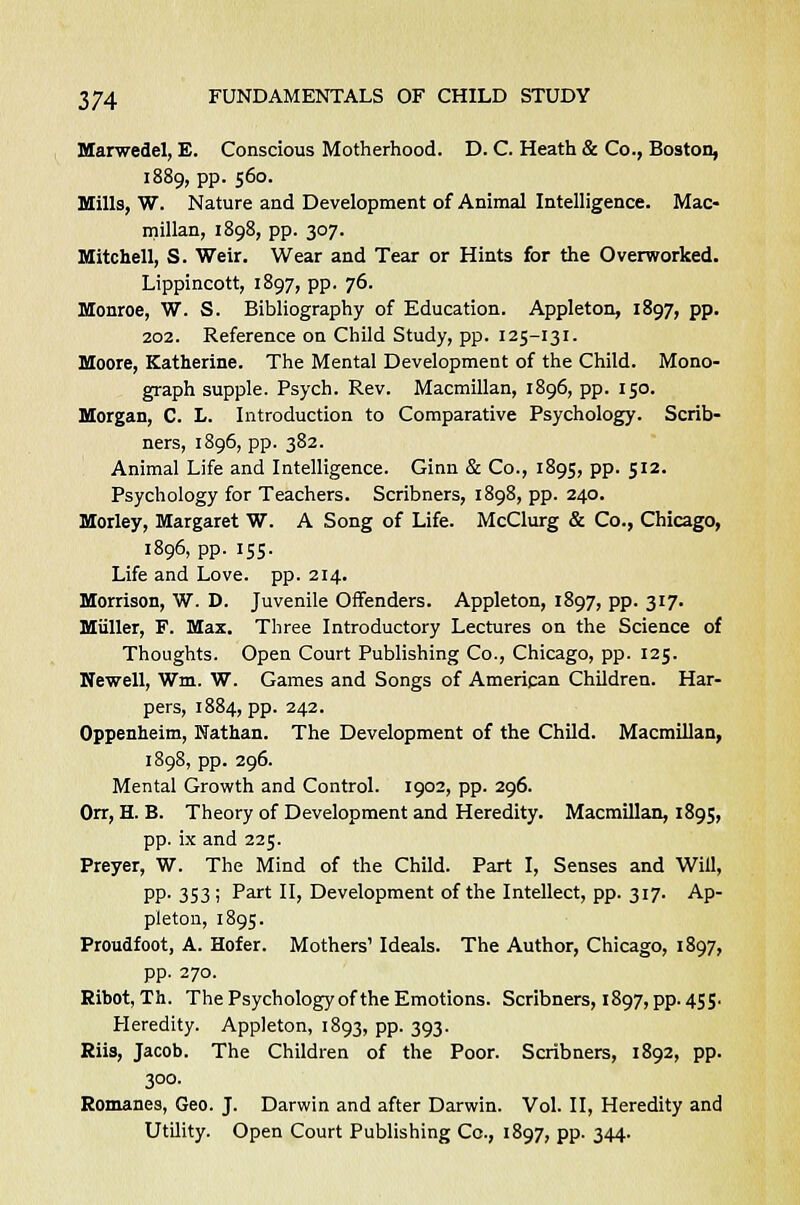 Marwedel, E. Conscious Motherhood. D. C. Heath & Co., Boston, 1889, pp. 560. Mills, W. Nature and Development of Animal Intelligence. Mac- millan, 1898, pp. 307. Mitchell, S. Weir. Wear and Tear or Hints for the Overworked. Lippincott, 1897, pp. 76. Monroe, W. S. Bibliography of Education. Appleton, 1897, pp. 202. Reference on Child Study, pp. 125-131. Moore, Katherine. The Mental Development of the Child. Mono- graph supple. Psych. Rev. Macmillan, 1896, pp. 150. Morgan, C. L. Introduction to Comparative Psychology. Scrib- ners, 1896, pp. 382. Animal Life and Intelligence. Ginn & Co., 1895, pp. 512. Psychology for Teachers. Scribners, 1898, pp. 240. Morley, Margaret W. A Song of Life. McClurg & Co., Chicago, 1896, pp. 155. Life and Love. pp. 214. Morrison, W. D. Juvenile Offenders. Appleton, 1897, pp. 317. Miiller, F. Max. Three Introductory Lectures on the Science of Thoughts. Open Court Publishing Co., Chicago, pp. 125. Newell, Win. W. Games and Songs of American Children. Har- pers, 1884, pp. 242. Oppenheim, Nathan. The Development of the Child. Macmillan, 1898, pp. 296. Mental Growth and Control. 1902, pp. 296. Orr, H. B. Theory of Development and Heredity. Macmillan, 1895, pp. ix and 225. Preyer, W. The Mind of the Child. Part I, Senses and Will, PP- 353 i Part II) Development of the Intellect, pp. 317. Ap- pleton, 1895. Proudfoot, A. Hofer. Mothers' Ideals. The Author, Chicago, 1897, pp. 270. Ribot, Th. The Psychology of the Emotions. Scribners, 1897, pp. 455. Heredity. Appleton, 1893, pp. 393. Riis, Jacob. The Children of the Poor. Scribners, 1892, pp. 300. Romanes, Geo. J. Darwin and after Darwin. Vol. II, Heredity and Utility. Open Court Publishing Co., 1897, pp. 344.