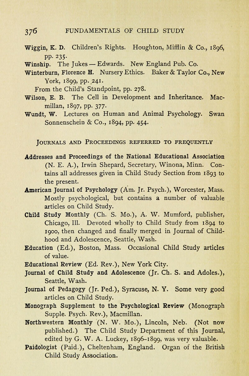 Wiggin, K. D. Children's Rights. Houghton, Mifflin & Co., 1896, pp. 235. Winship. The Jukes — Edwards. New England Pub. Co. Winterburn, Florence H. Nursery Ethics. Baker & Taylor Co., New York, 1899, pp. ,241. From the Child's Standpoint, pp. 278. Wilson, E. B. The Cell in Development and Inheritance. Mac- millan, 1897, pp. 377. Wundt, W. Lectures on Human and Animal Psychology. Swan Sonnenschein & Co., 1894, pp. 454. Journals and Proceedings referred to frequently Addresses and Proceedings of the National Educational Association (N. E. A.), Irwin Shepard, Secretary, Winona, Minn. Con- tains all addresses given in Child Study Section from 1893 to the present. American Journal of Psychology (Am. Jr. Psych.), Worcester, Mass. Mostly psychological, but contains a number of valuable articles on Child Study. Child Study Monthly (Ch. S. Mo.), A. W. Mumford, publisher, Chicago, 111. Devoted wholly to Child Study from 1894 to 1900, then changed and finally merged in Journal of Child- hood and Adolescence, Seattle, Wash. Education (Ed.), Boston, Mass. Occasional Child Study articles of value. Educational Review (Ed. Rev.), New York City. Journal of Child Study and Adolescence (Jr. Ch. S. and Adoles.), Seattle, Wash. Journal of Pedagogy (Jr. Ped.), Syracuse, N. Y. Some very good articles on Child Study. Monograph Supplement to the Psychological Review (Monograph Supple. Psych. Rev.), Macmillan. Northwestern Monthly (N. W. Mo.), Lincoln, Neb. (Not now published.) The Child Study Department of this Journal, edited by G. W. A. Luckey, 1896-1899, was very valuable. Paidologist (Paid.), Cheltenham, England. Organ of the British Child Study Association.